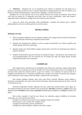  VIOLETA - Qualquer luz ou cor mudando para violeta ou soltando um raio desta cor, a
pessoa é convidada a entrar na nave e receber instruções. O tempo poderá ser entre 15 minutos ou 2
horas (no tempo tridimensional). A pessoa não é obrigada a aceitar esse convite.
Qualquer luz ou nave ficando com a aura violeta, forma-se um campo de proteção, dessa forma
você terá um tempo de 15 segundos para bater fotos ou fazer comentários. Após esse tempo é
importante todos voltarem ao estágio de concentração em que estavam.
 Luzes de várias cores piscando: estão trabalhando a energia das pessoas para a missão,
principalmente se houver mulher grávida ou recém casada.
REGRA GERAL
Qualquer luz que:
 Piscar em pontos aleatórios ou com rapidez significa que o grupo precisa mudar de local para
que haja alteração vibracional compatível para contato.
 Quando elas desaparecem rápido no solo ou espaço aumentando seu volume significa que
voltará apenas três horas mais tarde.
 Quando surgir sem muito brilho o grupo precisa fazer exercícios de aceleração para alterar o
padrão vibratório.
 Sempre é bom lembrar que por se basear na energia do lugar e das pessoas, cada contato tem
suas particularidades, por isso devemos ter em mente que estas são regras gerais, ficando
sempre abertos para novas situações.
CANEPLAS
São sondas físicas, dimensionais ou energéticas que observam, rastreiam, captam informações
e monitoram locais ou pessoas que são de interesse dos seres dimensionais, físicos ou energéticos. A
presença delas pode até mesmo mostrar o grau de contato a ser realizado. Se passar mais de 5
caneplas num período de 3 a 5 minutos, significa que o contato vai ser bom. Se passar uma canepla a
cada 5 minutos ou num espaço maior de tempo, o contato não vai acontecer.
Elas tomam qualquer direção: para cima, para baixo, fazendo silhuetas muito rápidas e
deixando, normalmente, um rastro como se fosse de fumaça. Passam bem próximas do chão, a uns 20
ou 30 metros de nós.
Possuem composição variada. Algumas são ocas, outras têm calcário dentro, ferro, água, etc.
As caneplas podem ser de cores variadas, mas em geral são: douradas (contatos) e verdes (cura), mas
algumas saem vermelhas (observação), prateadas (estabilização energética) ou violetas (contato de 4º
grau).
Não avistar caneplas é sinal de que devem ser realizados apenas trabalhos de ativação,
aceleração, etc, e que não haverá contato.
Caneplas na vertical, do céu para a terra, significa contato com sondas.
Da terra para o céu, contato com Laqüim ou Tot.
Caneplas na horizontal, contato com Betamix.
Caneplas em vários sentidos, contatos com extras e intras.
 