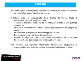 BRIEFING
Para a execução e orientação dos trabalhos do semestre, os alunos contam com
um material de apoio: o briefing do cliente.
A leitura, análise e compreensão deste Briefing do Cliente (Dolly) é
fundamental para que a agência possa:
• conhecer e analisar o ambiente de marketing do cliente e seus públicos
estratégicos;
• entender e apresentar um “reforço” para o posicionamento estratégico da
marca;
• desenvolver o planejamento de branding para a marca;
• desenvolver o tema e os textos do brandbook;
• elaborar a direção de arte do brandbook condizente com as análises
desenvolvidas e o posicionamento estratégico da marca.
Vale ressaltar que algumas informações deverão ser pesquisadas e
acrescentadas pelas agências, conforme observações feitas no briefing.
Quem vai ganhar a
conta?
 