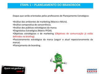 ETAPA 1 – PLANEJAMENTO DO BRANDBOOK
Etapas que serão orientadas pelos professores de Planejamento Estratégico:
•Análise dos ambientes de marketing (Macro e Micro).
•Análise comparativa de concorrência.
•Análise dos públicos estratégicos da marca.
•Diagnóstico Estratégico (Matriz PFOA).
•Objetivos estratégicos e de marketing (Objetivos de comunicação já estão
definidos no briefing).
•Posicionamento estratégico da marca (seguir o atual reposicionamento da
marca).
•Planejamento de branding.
Quem vai ganhar a
conta?
 