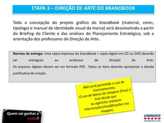 ETAPA 3 – DIREÇÃO DE ARTE DO BRANDBOOK
Toda a concepção do projeto gráfico do brandbook (material, cores,
tipologia e manual de identidade visual da marca) será desenvolvido a partir
do Briefing do Cliente e das análises do Planejamento Estratégico, sob a
orientação dos professores de Direção de Arte.
Normas de entrega: Uma cópia impressa do brandbook + cópia digital em CD ou DVD deverão
ser entregues ao professor de Direção de Arte.
Os arquivos digitais devem ser em formato PDF. Todos os itens deverão apresentar a devida
justificativa de criação.
Quem vai ganhar a
conta?
 