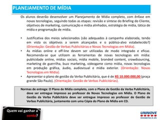 Quem vai ganhar a
conta?
PLANEJAMENTO DE MÍDIA
Os alunos deverão desenvolver um Planejamento de Mídia completo, com ênfase em
novas tecnologias, seguindo todas as etapas: revisão e síntese do Briefing do Cliente,
objetivos de marketing, comunicação e mídia alinhados, estratégia de mídia, tática de
mídia e programação de mídia.
• Justificativa dos meios selecionados (são adequados à campanha elaborada, tendo
em vista os objetivos a serem alcançados e o público-alvo estabelecido?)
(Orientação: Gestão de Verbas Publicitárias e Novas Tecnologias em Mídia).
• As mídias online e off-line devem ser utilizadas de modo integrado e eficaz.
Recomenda-se que utilizem as ferramentas de novas tecnologias em mídia:
publicidade online, mídias sociais, mídia mobile, branded content, crowdsourcing,
marketing de guerrilha, buzz marketing, videogame como mídia, novas tecnologias
em produção gráfica, áudio, audiovisual e mídia exterior. (Orientação: Novas
Tecnologias em Mídia).
• Apresentar o plano de gestão da Verba Publicitária, que é de R$ 10.000.000,00 (praça
grande São Paulo). (Orientação: Gestão de Verbas Publicitárias).
Normas de entrega: O Plano de Mídia completo, com o Plano de Gestão da Verba Publicitária,
deve ser entregue impresso ao professor de Novas Tecnologias em Mídia. O Plano de
Gestão da Verba Publicitária deve ser entregue impresso ao professor de Gestão de
Verbas Publicitária, juntamente com uma Cópia do Plano de Mídia em CD.
 