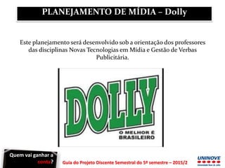 Guia do Projeto Discente Semestral do 5º semestre – 2015/2
Este planejamento será desenvolvido sob a orientação dos professores
das disciplinas Novas Tecnologias em Mídia e Gestão de Verbas
Publicitária.
PLANEJAMENTO DE MÍDIA – Dolly
Quem vai ganhar a
conta?
 