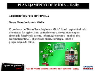 Guia do Projeto Discente Semestral do 5º semestre – 2015/2
ATRIBUIÇÕES POR DISCIPLINA
Novas Tecnologias em Mídia
O professor de “Novas Tecnologias em Mídia” ficará responsável pela
orientação das agências no cumprimento das seguintes etapas:
síntese do briefing do cliente, informações sobre o público alvo
(consumidor final), objetivo de mídia, estratégia, tática e
programação de mídia.
PLANEJAMENTO DE MÍDIA – Dolly
Quem vai ganhar a
conta?
 