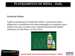 Guia do Projeto Discente Semestral do 5º semestre – 2015/2
Gestão de Verbas
Caberá ao professor de “Gestão de Verbas” a orientação sobre a
elaboração e a justificativa da verba empregada na campanha, que é
de R$ 10.000,000, 00; bem como o desenvolvimento das tabelas
referentes ao Cash Flow e ao Flow Chart.
PLANEJAMENTO DE MÍDIA – Dolly
Quem vai ganhar a
conta?
 