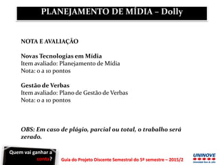 Guia do Projeto Discente Semestral do 5º semestre – 2015/2
NOTA E AVALIAÇÃO
Novas Tecnologias em Mídia
Item avaliado: Planejamento de Mídia
Nota: 0 a 10 pontos
Gestão de Verbas
Item avaliado: Plano de Gestão de Verbas
Nota: 0 a 10 pontos
OBS: Em caso de plágio, parcial ou total, o trabalho será
zerado.
PLANEJAMENTO DE MÍDIA – Dolly
Quem vai ganhar a
conta?
 