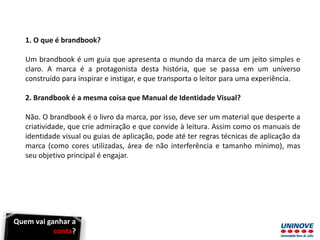 1. O que é brandbook?
Um brandbook é um guia que apresenta o mundo da marca de um jeito simples e
claro. A marca é a protagonista desta história, que se passa em um universo
construído para inspirar e instigar, e que transporta o leitor para uma experiência.
2. Brandbook é a mesma coisa que Manual de Identidade Visual?
Não. O brandbook é o livro da marca, por isso, deve ser um material que desperte a
criatividade, que crie admiração e que convide à leitura. Assim como os manuais de
identidade visual ou guias de aplicação, pode até ter regras técnicas de aplicação da
marca (como cores utilizadas, área de não interferência e tamanho mínimo), mas
seu objetivo principal é engajar.
Quem vai ganhar a
conta?
 