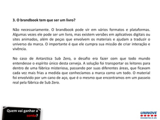 3. O brandbook tem que ser um livro?
Não necessariamente. O brandbook pode vir em vários formatos e plataformas.
Algumas vezes ele pode ser um livro, mas existem versões em aplicativos digitais ou
sites animados, além de peças que envolvem os materiais e ajudam a traduzir o
universo da marca. O importante é que ele cumpra sua missão de criar interação e
vivência.
No caso de Antarctica Sub Zero, o desafio era fazer com que todo mundo
entendesse o espírito único desta cerveja. A solução foi transportar os leitores para
dentro de uma fábrica misteriosa, passando por suas diferentes áreas, que ficavam
cada vez mais frias a medida que conhecíamos a marca como um todo. O material
foi envolvido por um cano de aço, que é o mesmo que encontramos em um passeio
real pela fábrica de Sub Zero.
Quem vai ganhar a
conta?
 