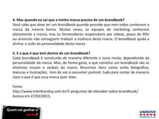 4. Mas quando eu sei que a minha marca precisa de um brandbook?
Você sabe que deve ter um brandbook quando percebe que nem todos conhecem a
marca da mesma forma. Muitas vezes, as equipes de marketing conhecem
plenamente a marca, mas os fornecedores responsáveis por vídeos, peças de PDV
ou anúncios não conseguem traduzir a essência desta marca. O brandbook ajuda a
alinhar a visão da personalidade desta marca.
5. E o que é que tem dentro de um brandbook?
Cada brandbook é construído de maneira diferente e varia muito, dependendo da
personalidade da marca. Mas, de forma geral, o que constitui um brandbook são as
diretrizes visuais e verbais da marca. Reunimos itens como estilo fotográfico,
texturas e ilustrações, tom de voz e consumer portrait, tudo para contar de maneira
clara o que é que essa marca quer dizer.
Fonte:
http://www.interbrandsp.com.br/5-perguntas-de-elevador-sobre-brandbook/
Acesso em 27/02/2015.
Quem vai ganhar a
conta?
 
