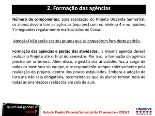 Guia do Projeto Discente Semestral do 5º semestre – 2015/2
2. Formação das agências
Número de componentes: para realização do Projeto Discente Semestral,
os alunos devem formar agências (equipes) com no mínimo 4 e no máximo
7 integrantes regularmente matriculados no Curso.
Atenção! Não serão aceitos grupos que se enquadrem fora deste padrão.
Formação das agências e gestão das atividades: a mesma agência deverá
realizar o Projeto até o final do semestre. Por isso, a formação da agência
precisa ser criteriosa. Além disso, a gestão das atividades fica a cargo de
todos os membros da equipe, que responderão sempre coletivamente pela
realização do projeto, dentro dos prazos estipulados. Embora a adoção de
livro-ata não seja obrigatória, recomenda-se que os alunos tomem nota de
todas as orientações realizadas em sala de aula.
Quem vai ganhar a
conta?
 