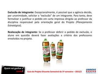 Guia do Projeto Discente Semestral do 5º semestre – 2015/2
Exclusão de integrante: Excepcionalmente, é possível que a agência decida,
por unanimidade, solicitar a “exclusão” de um integrante. Para tanto, deve
formalizar e justificar o pedido em carta impressa dirigida ao professor da
disciplina responsável pela orientação geral do Projeto (Planejamento
Estratégico).
Realocação de integrante: Se o professor deferir o pedido de exclusão, o
aluno em questão deverá fazer avaliações a critério dos professores
envolvidos no projeto.
Quem vai ganhar a
conta?
 