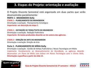 Guia do Projeto Discente Semestral do 5º semestre – 2015/2
3. Etapas do Projeto: orientação e avaliação
O Projeto Discente Semestral está organizado em duas partes que serão
desenvolvidas paralelamente:
PARTE 1 - BRANDBOOK Dolly
ETAPA 1 – PLANEJAMENTO DO BRANDBOOK
Orientação e avaliação: Planejamento Estratégico
Importante: ver descrição da etapa 1.
ETAPA 2 – DEFINIÇÃO DE TEMA/TEXTO DO BRANBOOK
Orientação e avaliação: Redação Publicitária
Importante: Os textos produzidos deverão ser de autoria das agências.
ETAPA 3 – DIREÇÃO DE ARTE DO BRANDBOOK
Orientação e avaliação: Direção de Arte
Parte 2 - PLANEJAMENTO DE MÍDIA Dolly
Orientação e avaliação: Gestão de Verbas Publicitárias / Novas Tecnologias em Mídia
Importante: Paralelamente ao desenvolvimento do Brandbook, as agências deverão
desenvolver um Plano de Mídia com ênfase em Novas Tecnologias para o cliente Dolly.
Orientações específicas a partir do slide 15.
Quem vai ganhar
a conta?
 