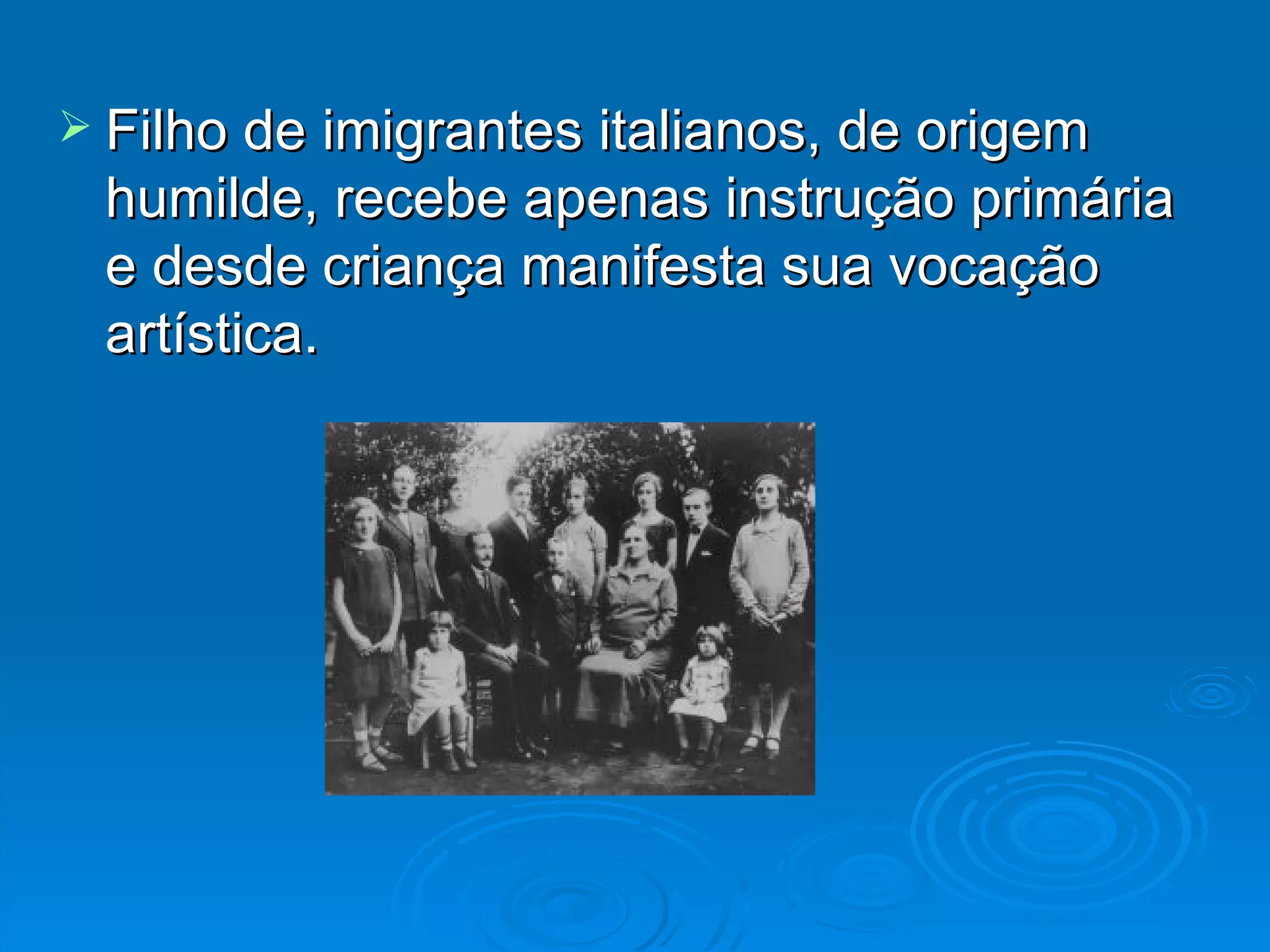 Filho de imigrantes italianos, de origem humilde, recebe apenas instrução primária e desde criança manifesta sua vocação artística. 