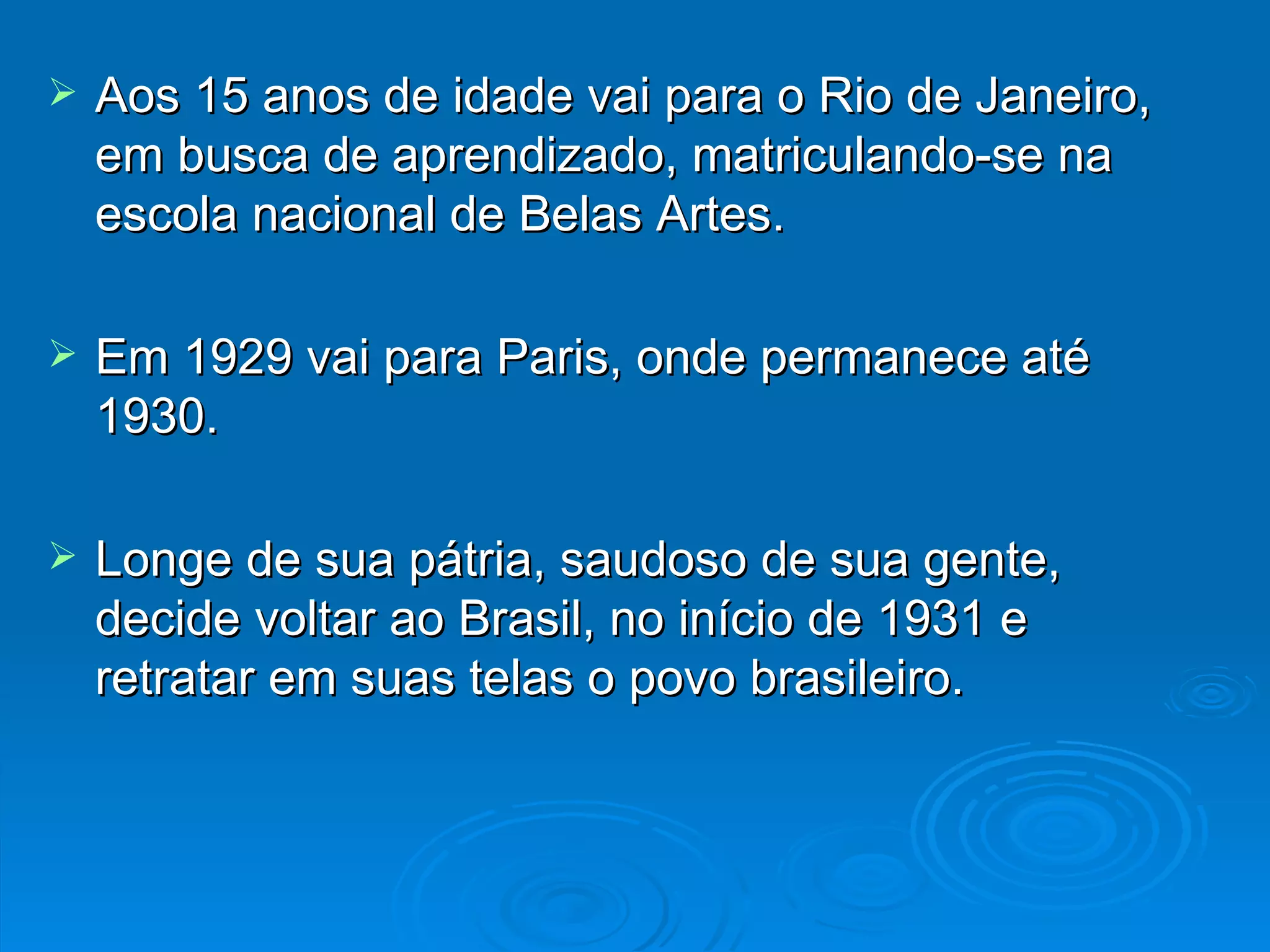 Aos 15 anos de idade vai para o Rio de Janeiro, em busca de aprendizado, matriculando-se na escola nacional de Belas Artes. Em 1929 vai para Paris, onde permanece até 1930. Longe de sua pátria, saudoso de sua gente, decide voltar ao Brasil, no início de 1931 e retratar em suas telas o povo brasileiro. 