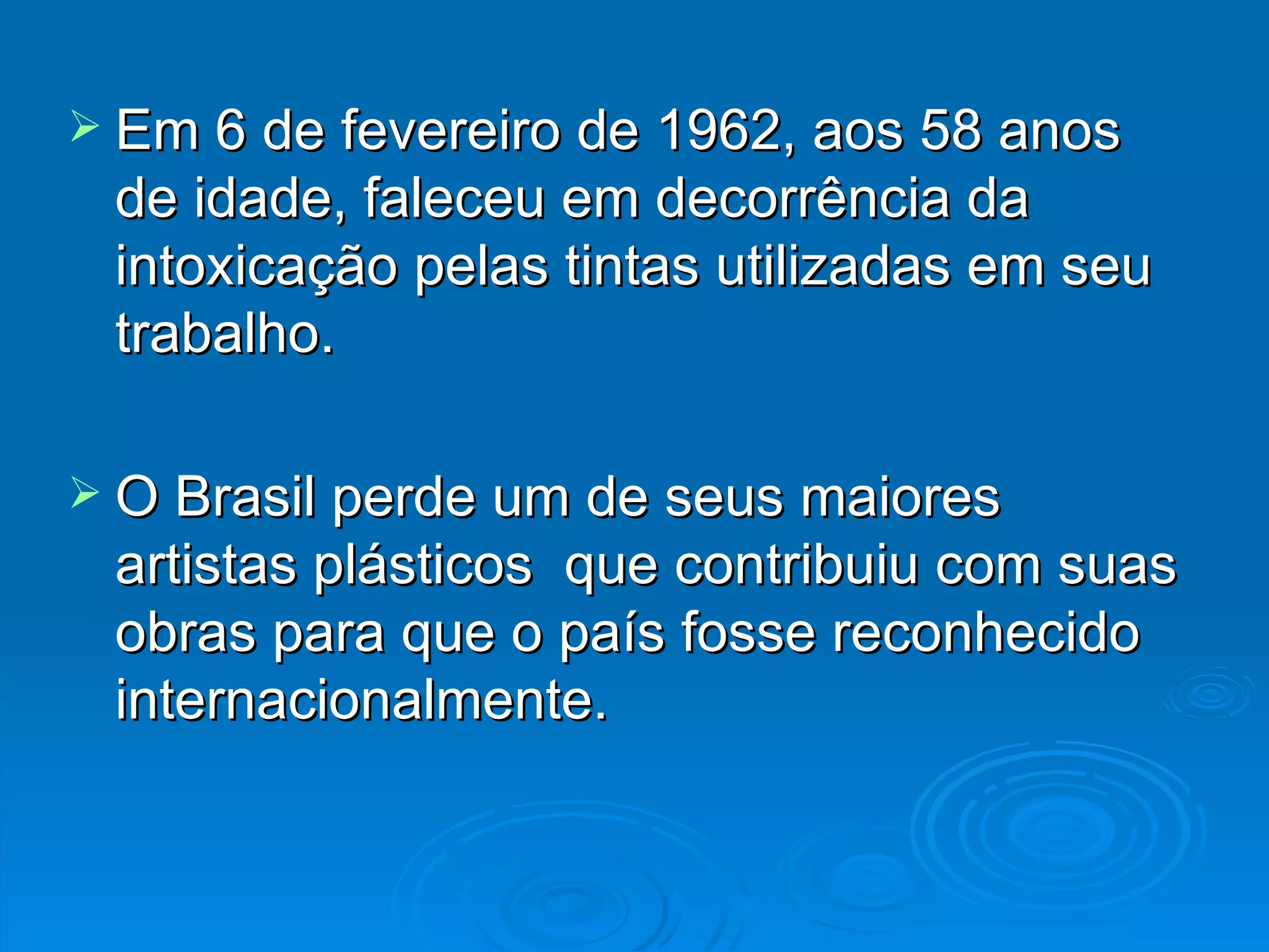 Em 6 de fevereiro de 1962, aos 58 anos de idade, faleceu em decorrência da intoxicação pelas tintas utilizadas em seu trabalho. O Brasil perde um de seus maiores artistas plásticos  que contribuiu com suas obras para que o país fosse reconhecido internacionalmente. 