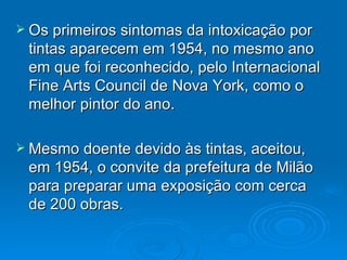 Os primeiros sintomas da intoxicação por tintas aparecem em 1954, no mesmo ano em que foi reconhecido, pelo Internacional Fine Arts Council de Nova York, como o melhor pintor do ano. Mesmo doente devido às tintas, aceitou, em 1954, o convite da prefeitura de Milão para preparar uma exposição com cerca de 200 obras. 