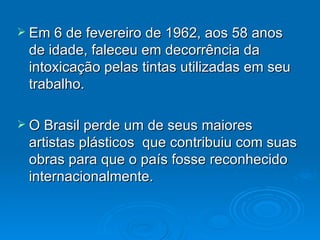 Em 6 de fevereiro de 1962, aos 58 anos de idade, faleceu em decorrência da intoxicação pelas tintas utilizadas em seu trabalho. O Brasil perde um de seus maiores artistas plásticos  que contribuiu com suas obras para que o país fosse reconhecido internacionalmente. 