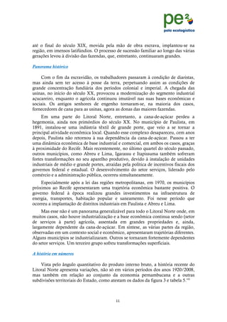 !
                                                                                     !
                                                                                     !
até o final do século XIX, movida pela mão de obra escrava, implantou-se na
região, em imensos latifúndios. O processo de sucessão familiar ao longo das várias
gerações levou à divisão das fazendas, que, entretanto, continuaram grandes.

Panorama histórico

    Com o fim da escravidão, os trabalhadores passaram à condição de diaristas,
mas ainda sem ter acesso à posse da terra, perpetuando assim as condições de
grande concentração fundiária dos períodos colonial e imperial. A chegada das
usinas, no início do século XX, provocou a modernização do segmento industrial
açucareiro, enquanto o agrícola continuou imutável nas suas bases econômicas e
sociais. Os antigos senhores de engenho tornaram-se, na maioria dos casos,
fornecedores de cana para as usinas, agora as donas das maiores fazendas.
     Em uma parte do Litoral Norte, entretanto, a cana-de-açúcar perdeu a
hegemonia, ainda nos primórdios do século XX. No município de Paulista, em
1891, instalou-se uma indústria têxtil de grande porte, que veio a se tornar a
principal atividade econômica local. Quando esse complexo desapareceu, cem anos
depois, Paulista não retornou à sua dependência da cana-de-açúcar. Passou a ter
uma dinâmica econômica de base industrial e comercial, em ambos os casos, graças
à proximidade do Recife. Mais recentemente, no último quartel do século passado,
outros municípios, como Abreu e Lima, Igarassu e Itapissuma também sofreram
fortes transformações no seu aparelho produtivo, devido à instalação de unidades
industriais de médio e grande portes, atraídas pela política de incentivos fiscais dos
governos federal e estadual. O desenvolvimento do setor serviços, liderado pelo
comércio e a administração pública, ocorreu simultaneamente.
    Especialmente após a lei das regiões metropolitanas, em 1970, os municípios
próximos ao Recife apresentaram uma trajetória econômica bastante positiva. O
governo federal à época realizou grandes investimentos na infraestrutura de
energia, transportes, habitação popular e saneamento. Foi nesse período que
ocorreu a implantação de distritos industriais em Paulista e Abreu e Lima.
     Mas esse não é um panorama generalizável para todo o Litoral Norte onde, em
muitos casos, não houve industrialização e a base econômica continua sendo (setor
de serviços à parte) agrícola, assentada em grandes propriedades e, ainda,
largamente dependente da cana-de-açúcar. Em síntese, as várias partes da região,
observadas em um contexto social e econômico, apresentaram trajetórias diferentes.
Alguns municípios se industrializaram. Outros se tornaram fortemente dependentes
do setor serviços. Um terceiro grupo sofreu transformações superficiais.

A história em números

    Vista pelo ângulo quantitativo do produto interno bruto, a história recente do
Litoral Norte apresenta variações, não só em vários períodos dos anos 1920/2008,
mas também em relação ao conjunto da economia pernambucana e a outras
subdivisões territoriais do Estado, como atestam os dados da figura 3 e tabela 5.viii



                                            &&!
    !
 