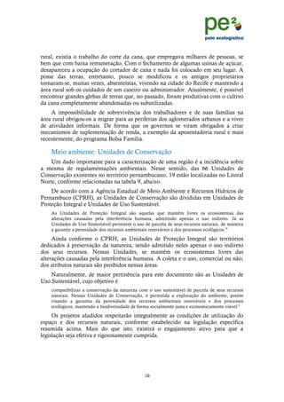 !
                                                                                                 !
                                                                                                 !
rural, existia o trabalho do corte da cana, que empregava milhares de pessoas, se
bem que com baixa remuneração. Com o fechamento de algumas usinas de açúcar,
desapareceu a ocupação do cortador de cana e nada foi colocado em seu lugar. A
posse das terras, entretanto, pouco se modificou e os antigos proprietários
tornaram-se, muitas vezes, absenteístas, vivendo na cidade do Recife e mantendo a
área rural sob os cuidados de um caseiro ou administrador. Atualmente, é possível
encontrar grandes glebas de terras que, no passado, foram produtivas com o cultivo
da cana completamente abandonadas ou subutilizadas.
    A impossibilidade de sobrevivência dos trabalhadores e de suas famílias na
área rural obrigou-os a migrar para as periferias dos aglomerados urbanos e a viver
de atividades informais. De forma que os governos se viram obrigados a criar
mecanismos de suplementação de renda, a exemplo da aposentadoria rural e mais
recentemente, do programa Bolsa Família.

    Meio ambiente: Unidades de Conservação
    Um dado importante para a caracterização de uma região é a incidência sobre
a mesma de regulamentações ambientais. Nesse sentido, das 66 Unidades de
Conservação existentes no território pernambucano, 19 estão localizadas no Litoral
Norte, conforme relacionadas na tabela 9, abaixo.
    De acordo com a Agência Estadual de Meio Ambiente e Recursos Hídricos de
Pernambuco (CPRH), as Unidades de Conservação são divididas em Unidades de
Proteção Integral e Unidades de Uso Sustentável.
    As Unidades de Proteção Integral são aquelas que mantêm livres os ecossistemas das
    alterações causadas pela interferência humana, admitindo apenas o uso indireto. Já as
    Unidades de Uso Sustentável permitem o uso de parcela de seus recursos naturais, de maneira
    a garantir a perenidade dos recursos ambientais renováveis e dos processos ecológicos.ix
     Ainda conforme o CPRH, as Unidades de Proteção Integral são territórios
dedicados à preservação da natureza, sendo admitido neles apenas o uso indireto
dos seus recursos. Nessas Unidades, se mantêm os ecossistemas livres das
alterações causadas pela interferência humana. A coleta e o uso, comercial ou não,
dos atributos naturais são proibidos nessas áreas.
    Naturalmente, de maior pertinência para este documento são as Unidades de
Uso Sustentável, cujo objetivo é
    compatibilizar a conservação da natureza com o uso sustentável de parcela de seus recursos
    naturais. Nessas Unidades de Conservação, é permitida a exploração do ambiente, porém
    visando a garantia da perenidade dos recursos ambientais renováveis e dos processos
    ecológicos, mantendo a biodiversidade de forma socialmente justa e economicamente viável.x
     Os projetos aludidos respeitarão integralmente as condições de utilização do
espaço e dos recursos naturais, conforme estabelecido na legislação específica
resumida acima. Mais do que isto, existirá o engajamento ativo para que a
legislação seja efetiva e rigorosamente cumprida.




                                                &)!
    !
 