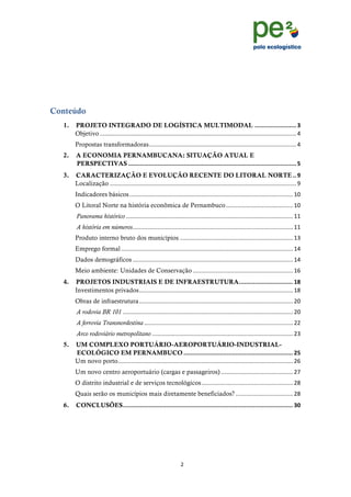 !
                                                                                                                                         !
                                                                                                                                         !




Conteúdo
  1.! PROJETO INTEGRADO DE LOGÍSTICA MULTIMODAL ! """""""""""""""""""""""!#!                                  "
      Objetivo!########################################################################################################################!$!
        Propostas transformadoras!##########################################################################################!$!
  2.! A ECONOMIA PERNAMBUCANA: SITUAÇÃO ATUAL E
      PERSPECTIVAS!"""""""""""""""""""""""""""""""""""""""""""""""""""""""""""""""""""""""""""""""""""""""""""""""""!$!
  3.! CARACTERIZAÇÃO E EVOLUÇÃO RECENTE DO LITORAL NORTE!""!%!
      Localização!##################################################################################################################!%!
        Indicadores básicos!####################################################################################################!&'!
        O Litoral Norte na história econômica de Pernambuco!#########################################!&'!
         Panorama histórico!######################################################################################################!&&!
         A história em números!##################################################################################################!&&!
        Produto interno bruto dos municípios!#####################################################################!&(!
        Emprego formal!#########################################################################################################!&$!
        Dados demográficos!##################################################################################################!&$!
        Meio ambiente: Unidades de Conservação!#############################################################!&)!
  4.! PROJETOS INDUSTRIAIS E DE INFRAESTRUTURA!"""""""""""""""""""""""""""""""!&'!
      Investimentos privados!##############################################################################################!&*!
        Obras de infraestrutura!##############################################################################################!"'!
         A rodovia BR 101!########################################################################################################!"'!
         A ferrovia Transnordestina!###########################################################################################!""!
         Arco rodoviário metropolitano!######################################################################################!"(!
  5.! UM COMPLEXO PORTUÁRIO-AEROPORTUÁRIO-INDUSTRIAL-
      ECOLÓGICO EM PERNAMBUCO!"""""""""""""""""""""""""""""""""""""""""""""""""""""""""""""""!($!
      Um novo porto! ##########################################################################################################!")!
                   #
        Um novo centro aeroportuário (cargas e passageiros)!############################################!"+!
        O distrito industrial e de serviços tecnológicos!########################################################!"*!
        Quais serão os municípios mais diretamente beneficiados?!###################################!"*!
  6.! CONCLUSÕES!""""""""""""""""""""""""""""""""""""""""""""""""""""""""""""""""""""""""""""""""""""""""""""""""""!#)!




                                                                    "!
  !
 