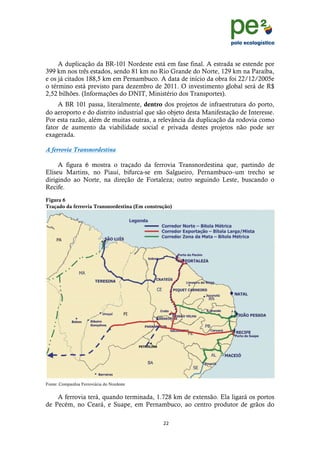 !
                                                                                    !
                                                                                    !
     A duplicação da BR-101 Nordeste está em fase final. A estrada se estende por
399 km nos três estados, sendo 81 km no Rio Grande do Norte, 129 km na Paraíba,
e os já citados 188,5 km em Pernambuco. A data de início da obra foi 22/12/2005e
o término está previsto para dezembro de 2011. O investimento global será de R$
2,52 bilhões. (Informações do DNIT, Ministério dos Transportes).
     A BR 101 passa, literalmente, dentro dos projetos de infraestrutura do porto,
do aeroporto e do distrito industrial que são objeto desta Manifestação de Interesse.
Por esta razão, além de muitas outras, a relevância da duplicação da rodovia como
fator de aumento da viabilidade social e privada destes projetos não pode ser
exagerada.

A ferrovia Transnordestina

     A figura 6 mostra o traçado da ferrovia Transnordestina que, partindo de
Eliseu Martins, no Piauí, bifurca-se em Salgueiro, Pernambuco–um trecho se
dirigindo ao Norte, na direção de Fortaleza; outro seguindo Leste, buscando o
Recife.
Figura 6
Traçado da ferrovia Transnordestina (Em construção)




Fonte: Companhia Ferroviária do Nordeste


    A ferrovia terá, quando terminada, 1.728 km de extensão. Ela ligará os portos
de Pecém, no Ceará, e Suape, em Pernambuco, ao centro produtor de grãos do

                                               ""!
      !
 
