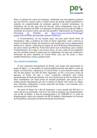 !
                                                                                 !
                                                                                 !
Piauí. A redução dos custos de transporte, combinada com uma logística moderna
que une ferrovia e portos aptos a receber navios de grande calado possibilitará o
aumento da competitividade da produção agrícola e mineral nordestinas. As
estimativas são de que, por meio da ferrovia, serão transportadas cerca de 27
milhões de toneladas em 2020. A construção foi iniciada em 6 de junho de 2006 e a
conclusão do primeiro trecho está prevista para2013. (Informações da Companhia
Ferroviária    do     Nordeste,     em       http://www.csn.com.br/Portal/page?
pageid=595,214999&_dad=portal&_schema=PORTAL)
    A Transnordestina, no seu traçado atual, não passa pelo Litoral Norte de
Pernambuco. Mas, a distância do Cabo de Santo Agostinho, onde a ferrovia se
projeta na direção de Suape, até Itamaracá, num traçado que evita as aglomerações
urbanas (ver, adiante, a descrição do projeto do Arco Rodoviário Metropolitano), é
um pouco menor que 98,8 km. Parece fácil prever que os benefícios, para a própria
Transnordestina, de se ligar a um terceiro porto, no caso, serão de tal magnitude,
que esta extensão entrará na pauta para ser implantada, tão logo seja anunciada a
construção do porto industrial no Litoral Norte. Isso, por seu turno, é claro,
também beneficiará e muito o próprio porto.

Arco rodoviário metropolitano

     O arco rodoviário metropolitano do Recife, cujo trajeto está representado no
mapa da figura 7, é um projeto de parceria-público-privada que ligará o porto de
Suape, no Litoral Sul, a Itamaracá, no Litoral Norte. A nova rodovia cortará a BR
101 em dois pontos: no Cabo de Santo Agostinho, ao Sul, e um pouco acima de
Igarassu, ao Norte. Ou seja, o “arco” constituirá, sobretudo, uma versão
pernambucana do Rodoanel paulista e do Arco Rodoviário do Rio de Janeiro (e de
obras semelhantes, em várias partes do mundo) permitindo, não apenas, que o
tráfego pesado interestadual que não se destina ao Recife evite entrar na cidade,
mas, sobretudo, melhorando o acesso rodoviário até Suape e, por extensão, até o
novo porto, no Litoral Norte.
     Do porto de Suape até a ilha de Itamaracá, a nova estrada terá 98,8 km e o
valor total de sua construção, sem levar em conta as despesas com desapropriação,
será de R$ 1,6 bilhão. A área de desapropriação é de 5.928.000 m2 e o valor da
desapropriação viária está estimado em R$ 36 milhões. (Informações do Governo
de Pernambuco, Secretaria de Desenvolvimento Econômico).




                                          "(!
    !
 
