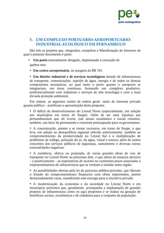 !
                                                                                  !
                                                                                  !


    5. UM COMPLEXO PORTUÁRIO-AEROPORTUÁRIO-
       INDUSTRIAL-ECOLÓGICO EM PERNAMBUCO
    São três os projetos que, integrados, compõem a Manifestação de Interesse da
qual o presente documento é parte.
   • Um porto naturalmente abrigado, dispensando a execução de
    quebra-mar.
    • Um centro aeroportuário, às margens da BR 101.
    • Um distrito industrial e de serviços tecnológicos dotado de infraestrutura
    de transporte, comunicações, suprido de água, energia e de todos os demais
    componentes necessários, ao qual tanto o porto quanto o aeroporto se
    integrariam, em áreas contínuas, formando um complexo produtivo,
    preferencialmente com indústrias e serviços de alta tecnologia e com a mais
    elevada proteção ambiental.
    Em síntese, as seguintes razões de ordem geral– tanto de interesse privado
quanto público – justificam a apresentação desta proposta:
    • O déficit de desenvolvimento do Litoral Norte (especialmente, em relação
    aos municípios em torno de Suape). Além de ser uma injustiça aos
    pernambucanos que ali vivem, este atraso econômico e social constitui,
    também, um fator de permanente e crescente preocupação para os governantes.
    • A concentração, prestes a se tornar excessiva, em torno de Suape, o que
    leva, em adição ao desequilíbrio regional referido anteriormente, também ao
    comprometimento da produtividade no Litoral Sul e à multiplicação de
    problemas de tráfego, poluição do ar, da água, visual e sonora; além de custos
    crescentes dos serviços públicos de segurança, saneamento e diversas outras
    externalidades negativas.
    • A existência, efetiva ou projetada, de várias grandes obras de vias de
    transporte no Litoral Norte ou próximas dele, o que altera de maneira decisiva
    – e positivamente – as expectativas de sucesso no curtíssimo prazo associadas a
    empreendimentos de infraestrutura que se venham a instalar nesta região.
    • As possibilidades abertas pela lei de parcerias público-privadas, que liberam
    o Estado do comprometimento financeiro com obras importantes, porém
    demasiadamente caras, transferindo esse encargo para a iniciativa privada.
    • A modernização da economia e da sociedade no Litoral Norte e em
    municípios próximos que, geralmente, acompanha a implantação de grandes
    projetos de infraestrutura como os aqui propostos e se traduz na geração de
    benefícios sociais, econômicos e de cidadania para o conjunto da população.




                                          ",!
    !
 