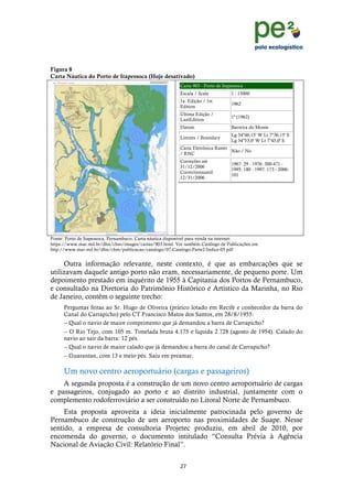 !
                                                                                                                  !
                                                                                                                  !
Figura 8
Carta Náutica do Porto de Itapessoca (Hoje desativado)
                                                         Carta 903 - Porto de Itapessoca
                                                         Escala / Scale           1 : 15000
                                                         1a. Edição / 1st.
                                                                                  1962
                                                         Edition
                                                         Última Edição /
                                                                                  1ª (1962)
                                                         LastEdition
                                                         Datum                    Barreira do Monte
                                                                                  Lg 34º46,15' W Lt 7º36,15' S
                                                         Limites / Boundary
                                                                                  Lg 34º53,0' W Lt 7º45,0' S
                                                         Carta Eletrônica Raster
                                                                                 Não / No
                                                         / RNC
                                                         Correções até
                                                                                  1967: 29 - 1976: 300-471 -
                                                         31/12/2006
                                                                                  1995: 180 - 1997: 173 - 2006:
                                                         Correctionsuntil
                                                                                  101
                                                         12/31/2006




Fonte: Porto de Itapessoca, Pernambuco. Carta náutica disponível para venda na internet:
https://www.mar.mil.br/dhn/chm/images/cartas/903.html. Ver também Catálogo de Publicações em
http://www.mar.mil.br/dhn/chm/publicacao/catalogo/07-Catalogo-Parte2-Indice-05.pdf


     Outra informação relevante, neste contexto, é que as embarcações que se
utilizavam daquele antigo porto não eram, necessariamente, de pequeno porte. Um
depoimento prestado em inquérito de 1955 à Capitania dos Portos de Pernambuco,
e consultado na Diretoria do Patrimônio Histórico e Artístico da Marinha, no Rio
de Janeiro, contém o seguinte trecho:
     Perguntas feitas ao Sr. Hugo de Oliveira (prático lotado em Recife e conhecedor da barra do
     Canal do Carrapicho) pelo CT Francisco Matos dos Santos, em 28/8/1955:
     -- Qual o navio de maior comprimento que já demandou a barra de Carrapicho?
     -- O Rio Tejo, com 105 m. Tonelada bruta 4.175 e líquida 2.728 (agosto de 1954). Calado do
     navio ao sair da barra: 12 pés.
     -- Qual o navio de maior calado que já demandou a barra do canal de Carrapicho?
     -- Guarantan, com 13 e meio pés. Saiu em preamar.

     Um novo centro aeroportuário (cargas e passageiros)
    A segunda proposta é a construção de um novo centro aeroportuário de cargas
e passageiros, conjugado ao porto e ao distrito industrial, juntamente com o
complemento rodoferroviário a ser construído no Litoral Norte de Pernambuco.
     Esta proposta aproveita a ideia inicialmente patrocinada pelo governo de
Pernambuco de construção de um aeroporto nas proximidades de Suape. Nesse
sentido, a empresa de consultoria Projetec produziu, em abril de 2010, por
encomenda do governo, o documento intitulado “Consulta Prévia à Agência
Nacional de Aviação Civil: Relatório Final”.


                                                         "+!
     !
 