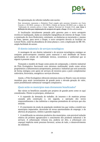 !
                                                                                              !
                                                                                              !
    Na apresentação do referido trabalho está escrito:
    Este documento representa o Relatório Final exigido pelo processo licitatório em Carta
    Convite n. 05/2010, contrato n. 011/2010 e Ordem de Serviço 03/2010 com o objeto de
    “elaboração de consulta prévia à Anac, Agência Nacional de Aviação Civil, com vistas à
    definição do sítio para implantação de aeroporto de apoio a Suape. (Grifos adicionados)

     A localização inicialmente pensada pelo governo para o novo aeroporto
revelou-se inadequada, dadas as condições topográficas do entorno de Suape. Com
a construção do Arco Rodoviário, entretanto, as distâncias se encurtarão e, mesmo
se fosse, apenas, para servir a Suape, o novo aeroporto deveria se localizar no
Litoral Norte, onde há abundância de áreas planas e, com a duplicação da BR 101,
ampla facilidade de acesso.

    O distrito industrial e de serviços tecnológicos
    A montagem de um distrito industrial e de serviços tecnológicos contíguo ao
conjunto porto-aeroporto constitui parte essencial e será detalhado de forma
aprofundada no estudo de viabilidade técnica, econômica e ambiental que se
seguirá à presente etapa.

    Tomando o modelo de Suape como ponto de comparação, o distrito industrial
do Polo Ecologístico funcionará com estrutura multimodal, tendo como ativos
proprietários a infraestrutura aeroportuária, portuária e industrial que será acrescida
de forma sinérgica com apoio de serviços de terceiros para a parte complementar
rodoviária, ferroviária, energética e serviços diversos.

    Assim, o Polo Ecologístico oferecerá estrutura única no Brasil e rara em termos
mundiais para atrair investimentos de grande porte e elevada geração de valor,
assim possibilitando substancial vantagem comparativa.

    Quais serão os municípios mais diretamente beneficiados?
    São vários os benefícios causados por projetos de grande porte como os aqui
considerados. Dentre os principais, alinham-se:
    • A expansão da demanda de trabalho, de insumos e de matérias primas
    causada pela construção e, em seguida, a operação dos novos
    empreendimentos e das indústrias e empresas prestadoras de serviços que eles
    atrairão.
    • O crescimento da renda da população residente (ou que venha a residir) nos
    municípios impactados, decorrente de novas oportunidades de emprego, e da
    abertura de pequenos, médios e grandes negócios.
    • A modificação na estrutura produtiva dos municípios, com provável redução
    relativa do produto agropecuário e crescimento dos produtos industrial e de
    serviços. A urbanização virtuosa (ou, poderia ser dito, a urbanização com
    emprego) implícita neste processo favorece, acima de tudo, o desenvolvimento
    da cidadania.


                                              "*!
    !
 