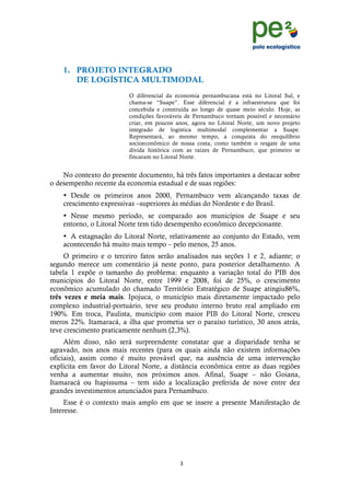 !
                                                                                           !
                                                                                           !
    1. PROJETO INTEGRADO
       DE LOGÍSTICA MULTIMODAL
                         O diferencial da economia pernambucana está no Litoral Sul, e
                         chama-se “Suape”. Esse diferencial é a infraestrutura que foi
                         concebida e construída ao longo de quase meio século. Hoje, as
                         condições favoráveis de Pernambuco tornam possível e necessário
                         criar, em poucos anos, agora no Litoral Norte, um novo projeto
                         integrado de logística multimodal complementar a Suape.
                         Representará, ao mesmo tempo, a conquista do reequilíbrio
                         socioeconômico de nossa costa, como também o resgate de uma
                         dívida histórica com as raízes de Pernambuco, que primeiro se
                         fincaram no Litoral Norte.


    No contexto do presente documento, há três fatos importantes a destacar sobre
o desempenho recente da economia estadual e de suas regiões:
    • Desde os primeiros anos 2000, Pernambuco vem alcançando taxas de
    crescimento expressivas –superiores às médias do Nordeste e do Brasil.
    • Nesse mesmo período, se comparado aos municípios de Suape e seu
    entorno, o Litoral Norte tem tido desempenho econômico decepcionante.
    • A estagnação do Litoral Norte, relativamente ao conjunto do Estado, vem
    acontecendo há muito mais tempo – pelo menos, 25 anos.
     O primeiro e o terceiro fatos serão analisados nas seções 1 e 2, adiante; o
segundo merece um comentário já neste ponto, para posterior detalhamento. A
tabela 1 expõe o tamanho do problema: enquanto a variação total do PIB dos
municípios do Litoral Norte, entre 1999 e 2008, foi de 25%, o crescimento
econômico acumulado do chamado Território Estratégico de Suape atingiu86%,
três vezes e meia mais. Ipojuca, o município mais diretamente impactado pelo
complexo industrial-portuário, teve seu produto interno bruto real ampliado em
190%. Em troca, Paulista, município com maior PIB do Litoral Norte, cresceu
meros 22%. Itamaracá, a ilha que prometia ser o paraíso turístico, 30 anos atrás,
teve crescimento praticamente nenhum (2,3%).
     Além disso, não será surpreendente constatar que a disparidade tenha se
agravado, nos anos mais recentes (para os quais ainda não existem informações
oficiais), assim como é muito provável que, na ausência de uma intervenção
explícita em favor do Litoral Norte, a distância econômica entre as duas regiões
venha a aumentar muito, nos próximos anos. Afinal, Suape – não Goiana,
Itamaracá ou Itapissuma – tem sido a localização preferida de nove entre dez
grandes investimentos anunciados para Pernambuco.
     Esse é o contexto mais amplo em que se insere a presente Manifestação de
Interesse.




                                           (!
    !
 
