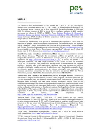 !
                                                                                                 !
                                                                                                 !
NOTAS
!!!!!!!!!!!!!!!!!!!!!!!!!!!!!!!!!!!!!!!!!!!!!!!!!!!!!!!!!!!!!
i
  O cálculo foi feito multiplicando R$ 70,4 bilhões por (1,0412 x 1,0877) e, em seguida,
multiplicando o resultado anterior por (1,1158 x 1,1402). A primeira operação atualiza o PIB
real; a segunda, altera a base de preços deste mesmo PIB. Em ambos os casos, de 2008 para
2010. No último trimestre de 2009 e no de 2010, o deflator implícito do PIB brasileiro
apresentou os valores de 11,58% e 14,02%. Fonte: Instituto Brasileiro de Geografia e
Estatística, Sistema de Contas Nacionais Trimestrais Referência 2000 (IBGE/SCN 2000
Trim.) Elaboração IPEA, Ipeadata. O deflator apresentado mede a variação do trimestre em
relação à média do ano anterior.
ii
 “Intenções de investimento” com prazos de implementação superiores a cinco anos não
deveriam ser levadas a sério e dificilmente constariam de “documentos oficiais dos governos
federal e estadual”, ou de “comunicados das empresas às diversas mídias”, fontes utilizadas
pela Ceplan. As estimativas desta empresa encontram-se no sítio www.ceplanconsult.com.br e
foram relatadas em Jorge Jatobá, “Investimento e prosperidade”, Algomais, ano 5, edição 62,
Recife, maio de 2011, disponível em http://www.revistaalgomais.com.br/.
iii
 Justificativa para a correção do investimento público. De acordo com estimativas recentes
(José Carlos Gerardo, “Apuração do investimento público no período pós-Lei de
Responsabilidade Fiscal”, Revista de Administração Municipal, ano 55, n. 272, out/dez 2009,
disponível em http://issuu.com/ibam/docs/ibam_272_ok), a União, os estados e os
municípios investiram, em 2008, respectivamente, 1,25%, 0,73% e 0,56%, ou, somando,
2,54%, do PIB brasileiro. Este cálculo não leva em conta os investimentos das empresas
estatais e, portanto, não inclui praticamente nenhuma parte dos investimentos públicos
estimados pela Ceplan para Pernambuco. Se admitirmos que a distribuição por estados desses
investimentos guarda, aproximadamente, as mesmas proporções dos respectivos PIBs
estaduais, deveremos acrescentar, por ano, às estimativas da Ceplan 2,54% do PIB de
Pernambuco, ou seja, R$ 2 bilhões. Em cinco anos, seriam mais R$ 10 bilhões.
iv
 Justificativa para a correção do investimento privado de origem nacional. Trabalhando
com dados da Pesquisa Industrial Anual, do IBGE, Britto, Luporini e Stallivieri estimaram que
21% do investimento total das empresas industriais brasileiras com mais de 30 trabalhadores
ocupados foram realizados, em 2006, pelas empresas pequenas e médias (com até 499
trabalhadores ocupados). Não foram encontrados estudos específicos para Pernambuco, mas é
provável que a proporção seja maior aqui, dado o maior peso relativo das empresas pequenas e
médias no Estado, relativamente ao Brasil como um todo. Ver Jorge Britto, Viviane Luporini e
Fabio Stallivieri “Inovação, produtividade e investimento na indústria brasileira: uma análise
exploratória de dados em painel”, trabalho apresentado ao XXXVII Encontro Nacional de
Economia              da          ANPEC,             2009.           Disponível           em
http://www.anpec.org.br/encontro_2009.htm#trabalhos
v
 Agência Brasil, Vitor Abdala, 17/05/2011. “O Brasil investiu no ano passado
aproximadamente 18,4% do PIB. Essa não é uma taxa de investimento para que cheguemos ao
crescimento que gostaríamos, de 5% ou 6%. Possivelmente, é uma taxa insuficiente até para
preservar os 4% que temos tido.” (Depoimento de Armínio Fraga, ex-presidente do Banco
Central,      no    Forum       Nacional,     Rio     de      Janeiro).  Disponível   em
http://agenciabrasil.ebc.com.br/noticia/2011-05-17/taxa-de-investimento-do-pais-e-
insuficiente-para-manter-ritmo-de-crescimento-diz-arminio-fraga
vi
 Jorge Jatobá, “Investimento e prosperidade”, Algomais, ano 5, edição 62, Recife, maio de
2011, disponível em http://www.revistaalgomais.com.br/
vii
 CPRH (Agência Estadual de Meio Ambiente e Recursos Hídricos, Pernambuco). Diagnóstico
Socioambiental: Litoral Norte. Recife, Publicações CPRH / MMA – PNMA II, 2002, disponível
em http://www.cprh.pe.gov.br/



                                                                ("!
!
 