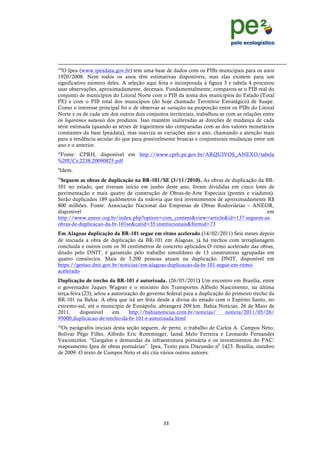 !
                                                                                                                                                                        !
                                                                                                                                                                        !
!!!!!!!!!!!!!!!!!!!!!!!!!!!!!!!!!!!!!!!!!!!!!!!!!!!!!!!!!!!!!!!!!!!!!!!!!!!!!!!!!!!!!!!!!!!!!!!!!!!!!!!!!!!!!!!!!!!!!!!!!!!!!!!!!!!!!!!!!!!!!!!!!!!!!!!!!!!!!!!!!!!!!!!!!!!!!!!!!!
                                                                                                                                                                                 !
viii
  O Ipea (www.ipeadata.gov.br) tem uma base de dados com os PIBs municipais para os anos
1920/2008. Nem todos os anos têm estimativas disponíveis, mas elas existem para um
significativo número deles. A seleção aqui feita e incorporada à figura 3 e tabela 4 procurou
usar observações, aproximadamente, decenais. Fundamentalmente, comparou-se o PIB real do
conjunto de municípios do Litoral Norte com o PIB da soma dos municípios do Estado (Total
PE) e com o PIB total dos municípios (do hoje chamado Território Estratégico) de Suape.
Como o interesse principal foi o de observar as variações na proporção entre os PIBs do Litoral
Norte e os de cada um dos outros dois conjuntos territoriais, trabalhou-se com as relações entre
os logaritmos naturais dos produtos. Isso mantém inalteradas as direções de mudança de cada
série estimada (quando as séries de logaritmos são comparadas com as dos valores monetários
constantes da base Ipeadata), mas suaviza as variações ano a ano, chamando a atenção mais
para a tendência secular do que para possivelmente bruscas e conjunturais mudanças entre um
ano e o anterior.
ix
 Fonte: CPRH, disponível em http://www.cprh.pe.gov.br/ARQUIVOS_ANEXO/tabela
%20UCs;2238;20090825.pdf
x
    Idem.
xi
 Seguem as obras de duplicação na BR-101/SE (3/11/2010). As obras de duplicação da BR-
101 no estado, que tiveram início em junho deste ano, foram divididas em cinco lotes de
pavimentação e mais quatro de construção de Obras-de-Arte Especiais (pontes e viadutos).
Serão duplicados 189 quilômetros da rodovia que terá investimentos de aproximadamente R$
800 milhões. Fonte: Associação Nacional das Empresas de Obras Rodoviárias – ANEOR,
disponível                                                                            em
http://www.aneor.org.br/index.php?option=com_content&view=article&id=137:seguem-as-
obras-de-duplicacao-da-br-101se&catid=35:institucionais&Itemid=73
Em Alagoas duplicação da BR-101 segue em ritmo acelerado.(14/02/2011) Seis meses depois
de iniciada a obra de duplicação da BR-101 em Alagoas, já há trechos com terraplanagem
concluída e outros com os 30 centímetros de concreto aplicados.O ritmo acelerado das obras,
ditado pelo DNIT, é garantido pelo trabalho simultâneo de 13 construtoras agrupadas em
quatro consórcios. Mais de 3.200 pessoas atuam na duplicação. DNIT, disponível em
https://gestao.dnit.gov.br/noticias/em-alagoas-duplicacao-da-br-101-segue-em-ritmo-
acelerado
Duplicação de trecho da BR-101 é autorizada. (26/05/2011) Um encontro em Brasília, entre
o governador Jaques Wagner e o ministro dos Transportes Alfredo Nascimento, na última
terça-feira (23), selou a autorização do governo federal para a duplicação do primeiro trecho da
BR-101 na Bahia. A obra que irá ser feita desde a divisa do estado com o Espírito Santo, no
extremo-sul, até o município de Eunápolis, abrangerá 209 km. Bahia Notícias, 26 de Maio de
2011,      disponível     em      http://bahianoticias.com.br/noticias/    noticia/2011/05/26/
95000,duplicacao-de-trecho-da-br-101-e-autorizada.html
xii
 Os parágrafos iniciais desta seção seguem, de perto, o trabalho de Carlos A. Campos Neto,
Bolívar Pêgo Filho, Alfredo Eric Romminger, Iansã Melo Ferreira e Leonardo Fernandes
Vasconcelos. “Gargalos e demandas da infraestrutura portuária e os investimentos do PAC:
mapeamento Ipea de obras portuárias”. Ipea, Texto para Discussão n0 1423. Brasília, outubro
de 2009. O texto de Campos Neto et alii cita vários outros autores.




                                                                                 ((!
!
 