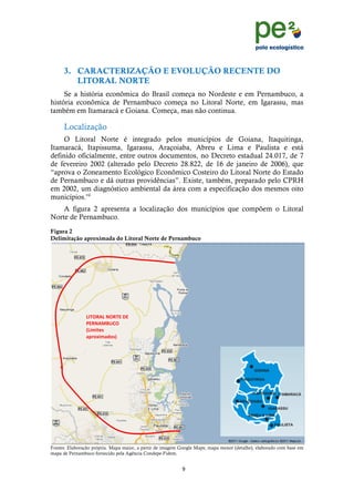 !
                                                                                                                  !
                                                                                                                  !
      3. CARACTERIZAÇÃO E EVOLUÇÃO RECENTE DO
         LITORAL NORTE
     Se a história econômica do Brasil começa no Nordeste e em Pernambuco, a
história econômica de Pernambuco começa no Litoral Norte, em Igarassu, mas
também em Itamaracá e Goiana. Começa, mas não continua.

      Localização
     O Litoral Norte é integrado pelos municípios de Goiana, Itaquitinga,
Itamaracá, Itapissuma, Igarassu, Araçoiaba, Abreu e Lima e Paulista e está
definido oficialmente, entre outros documentos, no Decreto estadual 24.017, de 7
de fevereiro 2002 (alterado pelo Decreto 28.822, de 16 de janeiro de 2006), que
“aprova o Zoneamento Ecológico Econômico Costeiro do Litoral Norte do Estado
de Pernambuco e dá outras providências”. Existe, também, preparado pelo CPRH
em 2002, um diagnóstico ambiental da área com a especificação dos mesmos oito
municípios.vii
    A figura 2 apresenta a localização dos municípios que compõem o Litoral
Norte de Pernambuco.
Figura 2
Delimitação aproximada do Litoral Norte de Pernambuco




                IBJKCLI!4KCJ>!M>!
                9>C4LN0OPK!
                QI+;+871!
                /F.5R+;/651S!




Fontes: Elaboração própria. Mapa maior, a partir de imagem Google Maps; mapa menor (detalhe), elaborado com base em
mapa de Pernambuco fornecido pela Agência Condepe-Fidem.


                                                           %!
      !
 