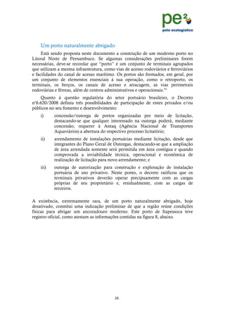 !
                                                                                  !
                                                                                  !
    Um porto naturalmente abrigado
     Está sendo proposta neste documento a construção de um moderno porto no
Litoral Norte de Pernambuco. Se algumas considerações preliminares forem
necessárias, deve-se recordar que “porto” é um conjunto de terminais agrupados
que utilizam a mesma infraestrutura, como vias de acesso rodoviários e ferroviários
e facilidades do canal de acesso marítimo. Os portos são formados, em geral, por
um conjunto de elementos essenciais à sua operação, como o retroporto, os
terminais, os berços, os canais de acesso e atracagem, as vias perimetrais
rodoviárias e férreas, além de centros administrativos e operacionais.xii
    Quanto à questão regulatória do setor portuário brasileiro, o Decreto
no6.620/2008 definiu três possibilidades de participação de entes privados e/ou
públicos no seu fomento e desenvolvimento:
    i)     concessão/outorga de portos organizadas por meio de licitação,
           destacando-se que qualquer interessado na outorga poderá, mediante
           concessão, requerer à Antaq (Agência Nacional de Transportes
           Aquaviários) a abertura do respectivo processo licitatório;
    ii)    arrendamento de instalações portuárias mediante licitação, desde que
           integrantes do Plano Geral de Outorgas, destacando-se que a ampliação
           de área arrendada somente será permitida em área contígua e quando
           comprovada a inviabilidade técnica, operacional e econômica de
           realização de licitação para novo arrendamento; e
    iii)   outorga de autorização para construção e exploração de instalação
           portuária de uso privativo. Neste ponto, o decreto ratificou que os
           terminais privativos deverão operar precipuamente com as cargas
           próprias de seu proprietário e, residualmente, com as cargas de
           terceiros.

A existência, extremamente rara, de um porto naturalmente abrigado, hoje
desativado, constitui uma indicação preliminar de que a região reúne condições
físicas para abrigar um ancoradouro moderno. Este porto de Itapessoca teve
registro oficial, como atestam as informações contidas na figura 8, abaixo.




                                          ")!
    !
 