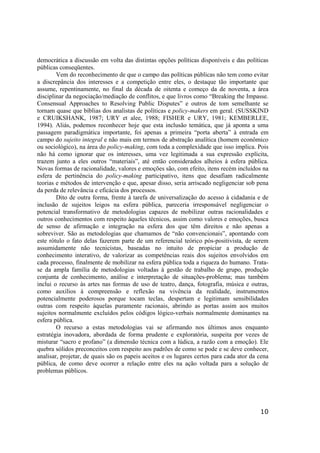 10
democrática a discussão em volta das distintas opções políticas disponíveis e das políticas
públicas conseqüentes.
Vem do reconhecimento de que o campo das políticas públicas não tem como evitar
a discrepância dos interesses e a competição entre eles, o destaque tão importante que
assume, repentinamente, no final da década de oitenta e começo da de noventa, a área
disciplinar da negociação/mediação de conflitos, e que livros como “Breaking the Impasse.
Consensual Approaches to Resolving Public Disputes” e outros de tom semelhante se
tornam quase que bíblias dos analistas de políticas e policy-makers em geral. (SUSSKIND
e CRUIKSHANK, 1987; URY et alee, 1988; FISHER e URY, 1981; KEMBERLEE,
1994). Aliás, podemos reconhecer hoje que esta inclusão temática, que já aponta a uma
passagem paradigmática importante, foi apenas a primeira “porta aberta” à entrada em
campo do sujeito integral e não mais em termos de abstração analítica (homem econômico
ou sociológico), na área do policy-making, com toda a complexidade que isso implica. Pois
não há como ignorar que os interesses, uma vez legitimada a sua expressão explícita,
trazem junto a eles outros “materiais”, até então considerados alheios à esfera pública.
Novas formas de racionalidade, valores e emoções são, com efeito, itens recém incluídos na
esfera de pertinência do policy-making participativo, itens que desafiam radicalmente
teorias e métodos de intervenção e que, apesar disso, seria arriscado negligenciar sob pena
da perda de relevância e eficácia dos processos.
Dito de outra forma, frente à tarefa de universalização do acesso à cidadania e de
inclusão de sujeitos leigos na esfera pública, pareceria irresponsável negligenciar o
potencial transformativo de metodologias capazes de mobilizar outras racionalidades e
outros conhecimentos com respeito àqueles técnicos, assim como valores e emoções, busca
de senso de afirmação e integração na esfera dos que têm direitos e não apenas a
sobreviver. São as metodologias que chamamos de “não convencionais”, apontando com
este rótulo o fato delas fazerem parte de um referencial teórico pós-positivista, de serem
assumidamente não tecnicistas, baseadas no intuito de propiciar a produção de
conhecimento interativo, de valorizar as competências reais dos sujeitos envolvidos em
cada processo, finalmente de mobilizar na esfera pública toda a riqueza do humano. Trata-
se da ampla família de metodologias voltadas à gestão de trabalho de grupo, produção
conjunta de conhecimento, análise e interpretação de situações-problema; mas também
inclui o recurso às artes nas formas de uso de teatro, dança, fotografia, música e outras,
como auxílios à compreensão e reflexão na vivência da realidade, instrumentos
potencialmente poderosos porque tocam teclas, despertam e legitimam sensibilidades
outras com respeito àquelas puramente racionais, abrindo as portas assim aos muitos
sujeitos normalmente excluídos pelos códigos lógico-verbais normalmente dominantes na
esfera pública.
O recurso a estas metodologias vai se afirmando nos últimos anos enquanto
estratégia inovadora, abordada de forma prudente e exploratória, suspeita por vezes de
misturar “sacro e profano” (a dimensão técnica com a lúdica, a razão com a emoção). Ele
quebra sólidos preconceitos com respeito aos padrões de como se pode e se deve conhecer,
analisar, projetar, de quais são os papeis aceitos e os lugares certos para cada ator da cena
pública, de como deve ocorrer a relação entre eles na ação voltada para a solução de
problemas públicos.
 