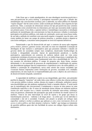 11
Cabe frisar que a virada paradigmática, de uma abordagem tecnicista-positivista a
uma pós-positivista do policy-making, é pressuposto necessário para que a difusão das
metodologias não convencionais aconteça, pois a admissão, na esfera pública do chamado
“sujeito integral” não há como ocorrer, sendo excluída por definição, num esquema de tipo
positivista. Aliás, a assunção de referenciais teóricos de tipo pós-positivista (nas vertentes
caracterizadas como construtivistas ou relacionais), por mais que necessária ainda é apenas
um primeiro passo. Com efeito, o aparato teórico e metodológico necessários à introdução
pertinente de metodologias não convencionais no bojo de processos voltados à construção
participativa de políticas públicas, está ainda em construção, assim que nossa busca tenha,
de um lado a ambição de contribuir com uma tarefa urgente e inaugural, mas de outro, está
ciente também de tatear um campo de práticas pioneiras, e, portanto pronta a deparar-se
com êxitos ambíguos, a encontrar outras perguntas ao invés de respostas definitivas.
Sumarizando o que foi desenvolvido até aqui: o contexto da nossa ação enquanto
policy-makers, planners, gestores sociais, está cada vez mais nos impelindo à assunção de
abordagens de tipo inclusivo e participativo para que possamos enfrentar o desafio do
governo dentro de sociedades sempre mais complexas, desativando bomba-relógio da
exclusão e desigualdade crescente. Apesar de aparentemente paradoxal, a escolha
participativa, especialmente em contextos de carência radical, pode ser vista como
componente estratégica do processo capaz de levar, no médio-longo prazo, à ampliação dos
direitos de cidadania, incluindo como fundamental entre eles a possibilidade de “ter voz”
nos assuntos de relevância pública. O campo de pesquisa que, desta forma, estamos
delimitando é o da construção de processos de empoderamento e mobilização de sujeitos
que desconhecem qualquer tipo de compromisso e experiência com e da esfera pública, e é
também a construção de competências, nexos entre setores das nossas sociedades que
vivenciam fraturas imponentes (entre instituições de governo, sociedade civil, entidades
empresariais), de uma noção de co-responsabilidade para com o objetivo da convivência e
do desenvolvimento integrado, sustentável.
A capacidade de mobilizar o sujeito na sua integralidade, quer dizer, sem pretender
purificá-lo daqueles “materiais” até então tidos como alheios à esfera das ciências políticas
e do governo público (valores, sonhos, desejos de resgate e afirmação, ambições), parece
uma possibilidade que não podemos negligenciar frente a tamanho objetivo. É nesta tarefa
que as metodologias não convencionais e notadamente o recurso às artes parece ter uma
contribuição específica a dar. O senso da introdução destas últimas em inúmeras políticas
sociais nos anos recentes teve o intuito recorrente de estimular auto-estima, confiança,
senso de pertencer, afinamento das percepções que pode reverberar do mundo sensível ao
analítico. Trata-se de uma intervenção no nível do sujeito e do grupo que busca as
transformações possíveis – indiretas e de longo prazo - na esfera que vai do indivíduo à
comunidade e daí até á sociedade. Contudo, este projeto se propõe um enfoque mais
específico: analisar e avaliar as práticas que aplicam as artes como instrumento direto de
acesso à esfera pública, um fator atraente e inclusivo, “atalho”, que instigue ao tratamento
de questões públicas quem não tem facilidade de acesso aos códigos lógico-verbais nela
dominantes.
 