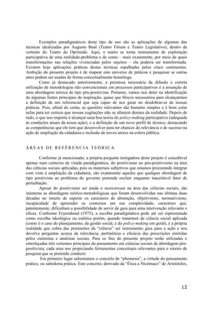 12
Exemplos paradigmáticos deste tipo de uso são as aplicações de algumas das
técnicas idealizadas por Augusto Boal (Teatro Fórum e Teatro Legislativo), dentro da
vertente do Teatro do Oprimido. Aqui, o teatro se torna instrumento de exploração
participativa de uma realidade-problema e de como – mais exatamente, por meio de quais
transformações nas relações vivenciadas pelos sujeitos – ela poderia ser transformada.
Existem hoje aplicações práticas destas técnicas espalhadas pelos cinco continentes.
Ambição do presente projeto é de mapear este universo de práticas e pesquisar se outras
artes podem ser usadas de forma conceitualmente homóloga.
Como já destacado anteriormente, a premissa necessária da difusão e correta
utilização de metodologias não convencionais em processos participativos é a assunção de
uma abordagem teórica de tipo pós-positivista. Portanto, vamos nos deter na identificação
de algumas fontes principais de inspiração, quase que blocos necessários para alcançarmos
a definição de um referencial que seja capaz de nos guiar no desdobrar-se de nossas
práticas. Pois, afinal de conta, as questões relevantes são bastante simples e é bom colar
nelas para ter certeza que nossas cogitações não se afastem demais da realidade. Depois de
tudo, o que nos importa é alcançar uma boa teoria do policy-making participativo (adequada
às condições atuais da nossa ação), e a definição de um novo perfil de técnico, destacando
as competências que ele tem que desenvolver para ter chances de relevância e de sucesso na
ação de ampliação da cidadania e inclusão de novos atores na esfera pública.
Á R E A S D E R E FÊ R E N C I A T E Ó R I C A
Conforme já mencionado, a própria pergunta instigadora deste projeto é concebível
apenas num contexto de virada paradigmática, do positivismo ao pós-positivismo na área
das ciências sociais aplicadas, pois os materiais subjetivos que estamos procurando integrar
com vista à ampliação da cidadania, são exatamente aqueles que qualquer abordagem de
tipo positivista ao problema do governo pretende excluir enquanto inaceitável fator de
perturbação.
Apesar do positivismo ser ainda o mainstream na área das ciências sociais, são
inúmeras as abordagens teórico-metodológicas que foram desenvolvidas nas últimas duas
décadas no intuito de superar os caracteres de abstração, objetivismo, normativismo,
incapacidade de apreender os contextos em sua complexidade, caracteres que,
patentemente, dificultam a possibilidade de servir de guia para uma intervenção relevante e
eficaz. Conforme Feyerabend (1975), a escolha paradigmática pode até ser representada
como escolha ideológica ou estética porém, quando tratarmos de ciência social aplicada
(como é o caso do planejamento, da gestão social, e do policy-making em geral), é a própria
realidade que cobra das pretensões da “ciência” ser instrumento guia para a ação e nos
devolve perguntas acerca da relevância, pertinência e eficácia das prescrições emitidas
pelos cientistas e analistas sociais. Para os fins do presente projeto serão utilizadas e
entrelaçadas três vertentes principais do pensamento em ciências sociais de abordagem pós-
positivista, cada uma nos propiciando ferramentas conceituais relevantes para o roteiro de
pesquisa que se pretende conduzir.
Em primeiro lugar salientamos o conceito de “phronesis”, a virtude do pensamento
prático, ou sabedoria prática. Este conceito, derivado da “Ética a Nicômaco” de Aristóteles,
 