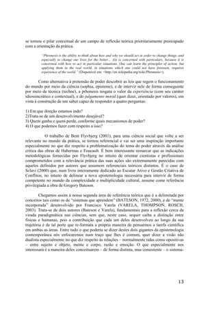 13
se tornou o pilar conceitual de um campo de reflexão teórica prioritariamente preocupado
com a orientação da prática.
“Phronesis is the ability to think about how and why we should act in order to change things, and
especially to change our lives for the better… (it) is concerned with particulars, because it is
concerned with how to act in particular situations. One can learn the principles of action, but
applying them in the real world, in situations which one could not have foreseen, requires
experience of the world.” (Disponível em: <http://en.wikipedia.org/wiki/Phronesis>).
Como alternativa à pretensão de poder descobrir as leis que regem o funcionamento
do mundo por meio da ciência (sophia, episteme), e de intervir nele de forma conseguinte
por meio da técnica (techne), a prhonesis resgata o valor da experiência (com seu caráter
idiossincrático e contextual), e do julgamento moral (quer dizer, orientado por valores), em
vista à construção de um saber capaz de responder a quatro perguntas:
1) Em que direção estamos indo?
2)Trata-se de um desenvolvimento desejável?
3) Quem ganha e quem perde, conforme quais mecanismos de poder?
4) O que podemos fazer com respeito a isso?
O trabalho de Bent Flyvbjerg (2001), para uma ciência social que volte a ser
relevante no mundo da prática, se tornou referencial e vai ser uma inspiração importante
especialmente no que diz respeito a problematização do tema do poder através da análise
crítica das obras de Habermas e Foucault. É bem interessante remarcar que as indicações
metodológicas fornecidas por Flyvbjerg no intuito de orientar cientistas e profissionais
comprometidos com a relevância prática das suas ações são extremamente parecidas com
aqueles definidos por autores que assumem referenciais teóricos distintos. É o caso de
Sclavi (2000) que, num livro inteiramente dedicado ao Escutar Ativo e Gestão Criativa de
Conflitos, no intuito de delinear a nova epistemologia necessária para intervir de forma
competente no mundo da complexidade e multiplicidade cultural, assume come referência
privilegiada a obra de Gregory Bateson.
Chegamos assim à nossa segunda área de referência teórica que é a delimitada por
conceitos tais como os de “sistemas que aprendem” (BATESON, 1972, 2000), e de “mente
incorporada” desenvolvido por Francisco Varela (VARELA, THOMPSON, ROSCH,
2003). Trata-se de dois autores (Bateson e Varela), fundamentais para a reflexão cerca da
virada paradigmática nas ciências, sem que, neste caso, sequer caiba a distinção entre
físicas e humanas, pois a contribuição que cada um deles desenvolveu ao longo da sua
trajetória é de tal porte que re-formata a própria maneira de pensarmos a tarefa científica
em ambas as áreas. Entre tudo o que poderia se dizer destes dois gigantes da epistemologia
contemporânea nós enfocaremos num traço que lhes é comum, quer dizer a visão não
dualista especialmente no que diz respeito às relações – normalmente tidas como opositivas
– entre sujeito e objeto, mente e corpo, razão e emoção. O que especialmente nos
interessará é a maneira deles conceituarem – de forma distinta, mas consistente – o sistema-
 
