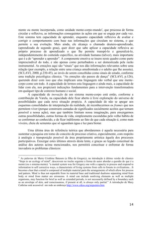 14
mente ou mente incorporada, como unidade mente-corpo-mundo5
, que processa de forma
circular e reflexiva, as informações conseguintes às ações em que se engaja por cada vez.
Este sistema tem capacidade de aprender, enquanto capacidade reflexiva de avaliar e
corrigir o comportamento com base nas informações que circulam no sistema, o que
permite a sua evolução. Mais ainda, ele alcança o chamado deutero-aprendizado,
(aprendizado de segundo grau), quer dizer que sabe aplicar a capacidade reflexiva ao
próprio processo de aprendizado o que lhe permite transpô-lo e generalizá-lo,
independentemente do conteúdo específico, na atividade humana (talvez), mais importante
que é a de “aprender a aprender”. A componente emotiva se insere neste quadro como parte
imprescindível do todo, e não apenas como perturbadora a ser domesticada pela razão
instrumental. As emoções aqui são “sinais” que nos dão informações relevantes sobre uma
relação (por exemplo, a relação entre uma criança amedrontada e o adulto que lhe assusta),
(SCLAVI, 2000, p.230-45), ao invés de serem concebidas como sinais de estado, conforme
uma tradição psicológica clássica. “As emoções são passos de dança” (SCLAVI, p.126),
querendo dizer com isso que elas implicam uma linguagem não verbal que une mente-
corpo como um todo. A capacidade de lermos esta linguagem e ainda mais, a capacidade de
lidar com ela, nos propiciará indicações fundamentais para a intervenção transformadora
em qualquer tipo de contexto humano e social.
A capacidade de inovação de um sistema mente-corpo está então, conforme a
contribuição de Varela, na capacidade dele ficar aberto à livre exploração do universo de
possibilidades que cada nova situação propicia. A capacidade de não se apegar aos
esquemas consolidados de interpretação da realidade, de reconhecermos os frames que nos
permitem viver (porque constroem camadas de significados socialmente aceitos que tornam
possível a nossa ação), mas que também limitam nossa imaginação, para enxergarmos
outras possibilidades, outras formas de vida, simplesmente escondidas pelo velho hábito de
se conformar ao conhecido, e de ficar indiferente ao fato de que cada situação é, como num
viveiro, cheia de sementes que só aguardam água e luz para brotar.
Uma última área de referência teórica que abordaremos é aquela necessária para
sustentar a pesquisa em torno do conceito de processo criativo, especialmente, com respeito
à analogia e transposição possível da área propriamente artística àquela dos processos
participativos. Enxergar estes últimos através desta lente, e graças ao legado conceitual da
análise dos autores acima mencionados, nos permitirá conceituar e enfrentar de forma
inovadora os problemas clássicos:
5
As palavras de Marie Cristhine Bateson (a filha de Gregory), na introdução à última versão do clássico
“Steps to an ecology of mind”, descrevem no trecho seguinte a forma do autor abordar a questão do que é a
mente (ou o sistema-mente): “a mental system was for Gregory one with a capacity to process and respond to
information in self corrective ways, a characteristic of living systems from cells to forests to civilizations…It
becomes clear that a mind is composed of multiple material parts the arrangements of which allow for process
and pattern. Mind is thus not separable from its material base and traditional dualisms separating mind from
body or mind from matter are erroneous. A mind can include nonliving elements as well as multiple
organisms, may function for brief as well as extended periods, is not necessarily defined by a boundary such
as an envelope of skin, and consciousness, if present at all, is always only partial.” A introdução de Mary
Cathrine está accessível em rede ao endereço http://www.oikos.org/stepsintro.htm
 