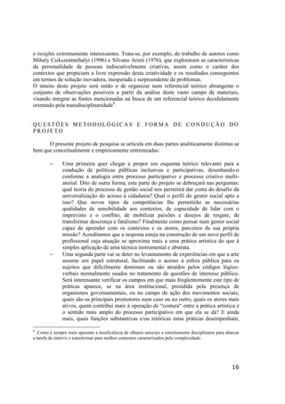 16
e insights extremamente interessantes. Trata-se, por exemplo, do trabalho de autores como
Mihaly Csikszentmihalyi (1996) e Silvano Arieti (1976), que exploraram as características
da personalidade de pessoas indiscutivelmente criativas, assim como o caráter dos
contextos que propiciam a livre expressão desta criatividade e os resultados conseguintes
em termos de solução inovadora, inesperada e surpreendente de problemas.
O intuito deste projeto será então o de organizar num referencial teórico abrangente o
conjunto de observações possíveis a partir da análise deste vasto campo de materiais,
visando integrar as fontes mencionadas na busca de um referencial teórico decididamente
orientado pela transdisciplinaridade8
.
Q U E S T Õ E S M E T O D O LÓ G I C A S E F O R M A D E C O N D U Ç Ã O D O
P R O J E T O
O presente projeto de pesquisa se articula em duas partes analiticamente distintas se
bem que conceitualmente e empiricamente entremeadas:
− Uma primeira quer chegar a propor um esquema teórico relevante para a
condução de políticas públicas inclusivas e participativas, desenhando-o
conforme a analogia entre processo participativo e processo criativo multi-
atorial. Dito de outra forma, esta parte do projeto se debruçará nas perguntas:
qual teoria do processo de gestão social nos permitirá dar conta do desafio da
universalização do acesso à cidadania? Qual o perfil do gestor social apto a
isso? Que novos tipos de competências lhe permitirão as necessárias
qualidades de sensibilidade aos contextos, de capacidade de lidar com o
imprevisto e o conflito, de mobilizar paixões e desejos de resgate, de
transformar descrença e fatalismo? Finalmente como pensar num gestor social
capaz de aprender com os contextos e os atores, parceiros da sua própria
missão? Acreditamos que a resposta esteja na construção de um novo perfil de
profissional cuja atuação se aproxima mais a uma prática artística do que à
simples aplicação de uma técnica instrumental e abstrata.
− Uma segunda parte vai se deter no levantamento de experiências em que a arte
assume um papel estrutural, facilitando o acesso à esfera pública para os
sujeitos que dificilmente dominam ou são atraídos pelos códigos lógico-
verbais normalmente usados no tratamento de questões de interesse público.
Será interessante verificar os campos em que mais freqüentemente este tipo de
práticas aparece, se na área institucional, presidida pela presença de
organismos governamentais, ou no campo de ação dos movimentos sociais;
quais são os principais promotores num caso ou no outro, quais os atores mais
ativos, quem contribui mais à operação de “costura“ entre a prática artística e
o sentido mais amplo do processo participativo em que ela se dá? E ainda
mais, quais funções substantivas e/ou retóricas estas práticas desempenham,
8
Como é sempre mais aparente a insuficiência de olhares setoriais e estreitamente disciplinares para abarcar
a tarefa de intervir e transformar para melhor contextos caracterizados pela complexidade.
 