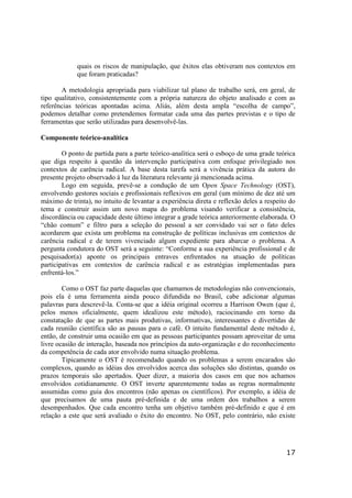 17
quais os riscos de manipulação, que êxitos elas obtiveram nos contextos em
que foram praticadas?
A metodologia apropriada para viabilizar tal plano de trabalho será, em geral, de
tipo qualitativo, consistentemente com a própria natureza do objeto analisado e com as
referências teóricas apontadas acima. Aliás, além desta ampla “escolha de campo”,
podemos detalhar como pretendemos formatar cada uma das partes previstas e o tipo de
ferramentas que serão utilizadas para desenvolvê-las.
Componente teórico-analítica
O ponto de partida para a parte teórico-analítica será o esboço de uma grade teórica
que diga respeito à questão da intervenção participativa com enfoque privilegiado nos
contextos de carência radical. A base desta tarefa será a vivência prática da autora do
presente projeto observado à luz da literatura relevante já mencionada acima.
Logo em seguida, prevê-se a condução de um Open Space Technology (OST),
envolvendo gestores sociais e profissionais reflexivos em geral (um mínimo de dez até um
máximo de trinta), no intuito de levantar a experiência direta e reflexão deles a respeito do
tema e construir assim um novo mapa do problema visando verificar a consistência,
discordância ou capacidade deste último integrar a grade teórica anteriormente elaborada. O
“chão comum” e filtro para a seleção do pessoal a ser convidado vai ser o fato deles
acordarem que exista um problema na construção de políticas inclusivas em contextos de
carência radical e de terem vivenciado algum expediente para abarcar o problema. A
pergunta condutora do OST será a seguinte: “Conforme a sua experiência profissional e de
pesquisador(a) aponte os principais entraves enfrentados na atuação de políticas
participativas em contextos de carência radical e as estratégias implementadas para
enfrentá-los.”
Como o OST faz parte daquelas que chamamos de metodologias não convencionais,
pois ela é uma ferramenta ainda pouco difundida no Brasil, cabe adicionar algumas
palavras para descrevê-la. Conta-se que a idéia original ocorreu a Harrison Owen (que é,
pelos menos oficialmente, quem idealizou este método), raciocinando em torno da
constatação de que as partes mais produtivas, informativas, interessantes e divertidas de
cada reunião científica são as pausas para o café. O intuito fundamental deste método é,
então, de construir uma ocasião em que as pessoas participantes possam aproveitar de uma
livre ocasião de interação, baseada nos princípios da auto-organização e do reconhecimento
da competência de cada ator envolvido numa situação problema.
Tipicamente o OST é recomendado quando os problemas a serem encarados são
complexos, quando as idéias dos envolvidos acerca das soluções são distintas, quando os
prazos temporais são apertados. Quer dizer, a maioria dos casos em que nos achamos
envolvidos cotidianamente. O OST inverte aparentemente todas as regras normalmente
assumidas como guia dos encontros (não apenas os científicos). Por exemplo, a idéia de
que precisamos de uma pauta pré-definida e de uma ordem dos trabalhos a serem
desempenhados. Que cada encontro tenha um objetivo também pré-definido e que é em
relação a este que será avaliado o êxito do encontro. No OST, pelo contrário, não existe
 
