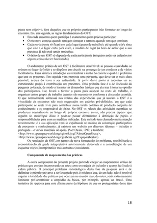 18
pauta nem objetivo, fora daqueles que os próprios participantes irão formatar ao longo do
encontro. Eis, em seguida, as regras fundamentais do OST:
• Em cada encontro quem participa é exatamente quem precisa participar;
• O encontro começa quando tem que começar e termina quando tem que terminar;
• Cada participante só ficará em cada lugar (grupo de trabalho), até quando ela/e sinta
que este é o lugar certo para ela/e, e mudará de lugar na hora de achar que a sua
presença já não está sendo produtiva;
• O êxito de um OST só depende de cada participante (ninguém pode ser culpado por
alguma coisa não ter funcionado).
O andamento prático de um OST é facilmente descritível: as pessoas convidadas se
reúnem no lugar definido e se dispõem em círculo na presença de um condutor e de vários
facilitadores. Uma sintética introdução vai relembrar a razão do convite e qual é o problema
que une os presentes. Em seguida vem proposta uma pergunta, que deve ser o mais clara
possível, acerca do tema a ser enfrentado. A partir deste ponto o encontro vai se
estruturando graças à contribuição dos presentes. Uma primeira fase é a de discussão da
pergunta colocada, de modo a levantar as dimensões básicas que ela traz à tona na opinião
dos participantes. Isso levará a formar a pauta para avançar no resto do trabalho, e
organizar tantos grupos de trabalho quantos são necessários conforme a discussão ocorrida.
O que normalmente sobressai nos relatos das experiências que já usaram o OST é a
vivacidade de encontros não mais engessados em padrões pré-definidos, em que cada
participante se sente livre para contribuir numa tarefa coletiva de produção conjunta de
conhecimento e co-responsável do êxito. No OST os relatos das atividades ocorridas se
produzem normalmente ao longo do próprio encontro assim, não precisa esperar que
alguém se encarregue disso e pode-se passar diretamente à definição de papéis e
responsabilidades para com as medidas indicadas. Este método tem chamado muita atenção
recentemente, e a sua aplicação vem se espalhando no mundo da construção participativa
de processos e conhecimento; já existem um website em diversos idiomas – incluído o
português – e vários materiais de apoio. (Ver Owen, 1997, e também:
<http://www.openspaceworld.org/cgi/wiki.cgi?AboutOpenSpace>,
<http://www.openspaceworld.org/cgi/iberia.cgi?EspaçoAberto>).
Os resultados do OST, em termos de nova formatação do problema, possibilitarão a
reconsideração da grade interpretativa anteriormente elaborada e a consolidação de um
esquema teórico-interpretativo mais robusto e consistente.
Componente de mapeamento das práticas
A outra componente do presente projeto pretende chegar ao mapeamento crítico de
práticas que estejam incorporando as artes como estratégia de inclusão e acesso facilitado à
esfera pública. O principal problema metodológico desta fase da pesquisa será o de
delimitar o próprio universo a ser levantado pois é evidente que, de um lado, não é possível
esgotar a totalidade das práticas que ocorrem no mundo mas, do outro, seria extremamente
limitante pré-determinar a amplidão da busca, por exemplo, apenas ao Brasil. Uma
tentativa de resposta para este dilema parte da hipótese de que os protagonistas deste tipo
 