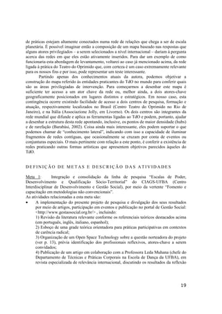 19
de práticas estejam altamente conectados numa rede de relações que chega a ser de escala
planetária. É possível imaginar então a composição de um mapa baseado nas respostas que
alguns atores privilegiados – a serem selecionados a nível internacional – dariam à pergunta
acerca das redes em que eles estão ativamente inseridos. Para dar um exemplo de como
funcionaria esta abordagem de levantamento, voltarei ao caso já mencionado acima, da rede
ligada à prática do Teatro do Oprimido que, com certeza é um caso extremamente relevante
para os nossos fins e por isso, pode representar um teste interessante.
Partindo apenas dos conhecimentos atuais da autora, podemos objetivar a
construção do mapa referido às entidades praticantes do TdO no mundo para conferir quais
são as áreas privilegiadas de intervenção. Para começarmos a desenhar este mapa é
suficiente ter acesso a um ator chave da rede ou, melhor ainda, a dois atores-chave
geograficamente posicionados em lugares distintos e estratégicos. Em nosso caso, esta
contingência ocorre existindo facilidade de acesso a dois centros de pesquisa, formação e
atuação, respectivamente localizados no Brasil (Centro Teatro do Oprimido no Rio de
Janeiro), e na Itália (Associazione Jolly, em Livorno). Os dois centros são integrantes da
rede mundial que difunde e aplica as ferramentas ligadas ao TdO e podem, portanto, ajudar
a desenhar a estrutura desta rede apontando, inclusive, os pontos de maior densidade (hubs)
e de rarefação (Barabási, 2002). Coisa ainda mais interessante, eles podem suportar o que
podemos chamar de “conhecimento lateral”, indicando com isso a capacidade de iluminar
fragmentos de redes contíguas, que ocasionalmente se cruzam por conta de eventos ou
conjunturas especiais. O mais pertinente com relação a este ponto, é conferir a existência de
redes praticando outras formas artísticas que apresentem objetivos parecidos àqueles do
TdO.
D E F I N I Ç Ã O D E M E T A S E D E S C R I Ç Ã O D A S A T I V I D A D E S
Meta 1: Integração e consolidação da linha de pesquisa “Escalas de Poder,
Desenvolvimento e Qualificação Sócio-Territorial” do CIAGS-UFBA (Centro
Interdisciplinar de Desenvolvimento e Gestão Social), por meio da vertente “Fomento e
capacitação em metodologias não convencionais”.
As atividades relacionadas a esta meta são:
• A implementação do presente projeto de pesquisa e divulgação dos seus resultados
por meio de artigos, participação em eventos e publicação no portal de Gestão Social:
<http://www.gestaosocial.org.br/> , incluindo:
1) Revisão da literatura relevante conforme os referenciais teóricos destacados acima
(em português, inglês, italiano, espanhol);
2) Esboço de uma grade teórica orientadora para práticas participativas em contextos
de carência radical;
3) Organização de um Open Space Technology sobre a questão norteadora do projeto
(ver p. 13), prévia identificação dos profissionais reflexivos, atores-chave a serem
convidados;
4) Publicação de um artigo em colaboração com a Professora Leda Muhana (chefe do
Departamento de Técnicas e Práticas Corporais na Escola de Dança da UFBA), em
revista especializada de relevância internacional, discutindo os resultados da reflexão
 
