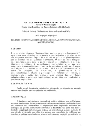 2
U N I V E R S I D A D E F E D E R A L D A B A H I A
Escola de Administração
Centro Interdisciplinar em Desenvolvimento e Gestão Social
Pedido de Bolsa de Pós-Doutorado Sênior endereçada ao CNPq
Título do projeto de pesquisa:
FOMENTO E CAPACITAÇÃO EM METODOLOGIAS NÃO CONVENCIONAIS PARA
A GESTÃO SOCIAL
R E S U M O
E s t e p r o j e t o , v i s a n d o “ d e m o c r a t i z a r r a d i c a l m e n t e a d e m o c r a c i a ” ,
a p r e s e n t a u m a a b o r d a g e m i n o v a d o r a q u e o b j e t i v a a p r o d u ç ã o d e
u m e s q u e m a t e ó r i c o c a p a z d e n o r t e a r a s p r á t i c a s p a r t i c i p a t i v a s
e m c o n t e x t o s d e d e s i gu a l d a d e e x t r e m a . O u s o d e m e t o d o l o gi a s
n ã o c o n v e n c i o n a i s p a r a a g e s t ã o s o c i a l e , s o b r e t u d o , o u s o d e
t é c n i c a s a r t í s t i c a s , é c o n s i d e r a d o e s t r a t é gi c o p e l o q u e d i z
r e s p e i t o à c o n s t r u ç ã o p a r t i c i p a t i v a d e p o l í t i c a s p ú b l i c a s . O t e x t o
q u e s e gu e e s t á a s s i m e s t r u t u r a d o : u m a b r e v e a p r e s e n t a ç ã o , o
t e m a d o p r o j e t o , o s o b j e t i v o s , a j u s t i f i c a t i v a e a
c o n t e x t u a l i z a ç ã o , o b j e t o e p r e s s u p o s t o s , r e f e r e n c i a l t e ó r i c o , a
m e t o d o l o gi a s e gu i d a d a s m e t a s e u m a s í n t e s e d a s a t i v i d a d e s
r e l a c i o n a d a s , o c o n t e x t o i n s t i t u c i o n a l e , p o r f i m , o s r e s u l t a d o s e
p r o d u t o s e s p e r a d o s .
P A LA V R A S - C H A V E
Gestão social, democracia participativa, intervenção em contextos de carência
extrema, metodologias não convencionais, arte e cidadania.
APRESENTAÇÃO
A abordagem participativa na construção de políticas públicas é uma tendência que,
apesar do modismo que lhe cerca, confirma-se cada vez mais como um caminho inevitável
em sociedades cuja complexidade e fragmentação torna impossível pensarmos em
estratégias de governo simplesmente autoritárias e desenhadas “de cima para baixo”.
Contudo, a opção pela participação, ao invés de ser uma solução, é apenas a indicação de
uma direção preferencial que, aliás, traz consigo um emaranhado de problemas que
desafiam os padrões consolidados de pensar o policy-making, os papéis que nele têm os
 