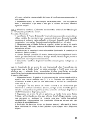20
teórica em conjunção com os achados derivantes do envolvimento dos atores-chave já
mencionados;
5) Mapeamento crítico de “Metodologias não Convencionais” a ser divulgado no
portal já mencionado e que forme a base para o desenho do módulo formativo
objetivado a seguir.
Meta 2: Desenho e realização experimental de um módulo formativo em “Metodologias
não convencionais para a Gestão Social”.
Atividades relacionadas:
1) Identificação de “nichos de demanda” potencialmente relacionados ao conteúdo do
módulo e análise dos tipos de formato congruentes às diversas demandas levantadas
(estudantes de graduação e pós-graduação, profissionais da gestão social, lideranças
comunitárias e empresariais, funcionários de instituições públicas e privadas);
2) Mapeamento das atividades, linhas de pesquisa, projetos em curso de atuação
dentro da própria UFBA para maximizar a colaboração intra-universitária para com a
realização do módulo;
3) Identificação de instituições extra-universitárias interessadas à colaboração na
realização e apoio do módulo;
4) Desenho do mapa conceitual do módulo, identificação das componentes teórico-
práticas que irão constituí-lo, definição do corpo docente, visando integrar pessoal da
academia com experts e profissionais externos;
5) Lançamento e condução do primeiro módulo com conseguinte avaliação do seu
andamento.
Meta 3: Organização de um evento de nível internacional sobre “Metodologias não
convencionais para a Gestão Social” no intuito consolidar o CIAGS como centro de
referência para a aplicação destas metodologias, divulgar experiências, aprofundar
competências, instigar trocas e consolidar/construir redes internacionais temáticas.
Atividades relacionadas:
1) Mapeamento crítico de práticas de policy-making que estejam usando técnicas
artísticas com função estrutural (ver p. 2 e 7), conforme uma abordagem de
reconstrução de redes a partir de seus pontos-chave e ativação de “conhecimento
lateral” (ver p. 14);
2) Participação em pelo menos um evento nacional e um internacional para
intensificar os contatos necessários à pesquisa, divulgar os seus resultados parciais,
formular a análise crítica dos próprios eventos, com vistas à realização do promovido
pelo CIAGS no âmbito do presente projeto;
3) Organização do evento “A arte de participar. A Gestão Social como Prática
Artística e a Contribuição das Artes para a Gestão Social”. Ele propiciará a ocasião
para apresentar os resultados da pesquisa para uma platéia internacional,
transdisciplinar e comprometida com experiências práticas de uso das artes para
ampliação do acesso à cidadania.
4) Publicação dos êxitos do evento, em formato acessível, pelo portal de Gestão
Social assim como em formato de livro (coletânea organizada pela autora do presente
projeto).
 