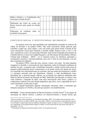 22
Prática Artística e a Contribuição das
Artes para a Gestão Social”.
Publicação dos êxitos do evento em
forma acessível pelo portal de Gestão
Social.
Publicação de coletânea sobre os
resultados da pesquisa.
C O N T E X T O S O C I A L E I N S T I T U C I O N A L D O P R O J E T O
Um projeto como este aqui desenhado está originalmente arraigado no contexto da
cidade de Salvador e da própria UFBA. Não serão necessárias muitas palavras para
relembrar o papel que, nesta cidade, a arte vem tendo, pelo menos desde a década de 90,
como instrumento crucial para fomentar a inclusão cidadã. Projetos como o Axé e o Ilê
Ayé, experiências como a da associação Pracatum Ação Social (originada pela atuação do
Carlinhos Brown no bairro do Candeal Pequeno), a do Movimento de Intercâmbio Artístico
Cultural pela Cidadania – MIAC 9
, já se tornaram marcos de referência, premiados e
reconhecidos nacional e internacionalmente, para com o tema da arte-educação e da arte
para construção de cidadania.
Na própria UFBA a área das artes, cênicas, visuais e do corpo, faz parte daquelas
inaugurais no desenho e consecução do mais importante centro de formação acadêmica do
nordeste do país. A pesquisa aqui vislumbrada, buscando a relação estreita entre áreas de
pesquisa tradicionalmente pouco comunicantes (a de gestão social com aquela das artes),
vai consolidar elos interinstitucionais já existentes, mas que ainda não alcançaram a solidez
e o destaque merecido pela sua importância. Ademais, a visão decididamente trans-
disciplinar que o presente projeto endossa, vai na direção dos objetivos declarados pelo
Plano de Desenvolvimento da Educação do MEC (Ministério da Educação e Cultura): uma
visão sistêmica e integrada do saber, uma clara interconexão entre teoria e prática e o
compromisso explícito com uma função pragmática, quer dizer, com a capacidade de servir
como orientação e auxílio para a ação.
Em seguida destacamos algumas informações adicionais sobre a instituição que
abrigará a pesquisa (o CIAGS), e da outra que apoiará o seu desdobramento.
O CIAGS – Centro Interdisciplinar de Desenvolvimento e Gestão Social10
é um espaço de
articulação de saberes teóricos e práticos em Desenvolvimento e Gestão Social, que
9
Para uma análise desta experiência ver San Martin Fernandes, 2005. “Eu acredito nesse movimento e fico
feliz da gente estar se ouvindo. O MIAC não é uma sigla, o MIAC é um movimento e não pode parar mais de
se movimentar. A gente agora fala de cidadania, pensando na região, no bairro, na rua. A cidadania ganha um
novo significado. É um grande desafio chegar na cidade. Eu estou muito feliz de estar nessa roda cada vez
mais plural ” (p. 97).
10
Informações extraídas pelo portal de gestão social <www.gestaosocial.org>.
 