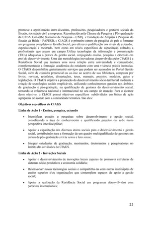 23
promove a aproximação entre discentes, professores, pesquisadores e gestores sociais do
Estado, sociedade civil e empresas. Reconhecido pela Câmara de Pesquisa e Pós-graduação
da UFBA, Conselho Nacional de Pesquisa - CNPq e Fundação de Amparo à Pesquisa do
Estado da Bahia - FAPESB, o CIAGS é o primeiro centro de pesquisa do país a formatar
um programa completo em Gestão Social, por oferecer qualificação nos níveis de extensão,
especialização e mestrado, bem como em níveis específicos de capacitação voltados a
profissionais que atuam em campo. Utiliza tecnologias da informação e comunicação
(TICs) adequadas à prática da gestão social, conjugando ensino, pesquisa e extensão em
prol do desenvolvimento. Uma das metodologias inovadoras desenvolvidas pelo CIAGS é a
Residência Social que instaura uma nova relação entre universidade e comunidade,
complementando a formação acadêmica do estudante com uma vivência prática intensiva.
O CIAGS disponibiliza gratuitamente serviços que podem ser acessados no Portal Gestão
Social, além de consulta presencial ou on-line ao acervo de sua biblioteca, composta por
livros, revistas, relatórios, dissertações, teses, manuais, projetos, modelos, guias e
legislações. O CIAGS objetiva a promoção do desenvolvimento sócio-territorial mediante a
criação de tecnologias sociais reaplicáveis, utilizando conhecimentos gerados nos âmbitos
da graduação e pós-gradução, na qualificação de gestores do desenvolvimento social,
tornando-se referência nacional e internacional no seu campo de atuação. Para o alcance
deste objetivo, o CIAGS possui objetivos específicos subdivididos em linhas de ação
agrupadas de acordo com a similaridade temática. São eles:
Objetivos específicos do CIAGS
Linha de Ação 1 - Ensino, pesquisa, extensão
• Intensificar estudos e pesquisas sobre desenvolvimento e gestão social,
consolidando a área de conhecimento e qualificando projetos em rede numa
perspectiva interdisciplinar;
• Apoiar a capacitação dos diversos atores sociais para o desenvolvimento e gestão
social, contribuindo para a formação de um quadro multiqualificado de gestores em
cursos de pós-graduação strictu sensu e lato sensu;
• Integrar estudantes de graduação, mestrandos, doutorandos e pesquisadores no
âmbito das atividades do CIAGS.
Linha de Ação 2 - Inovações Sociais
• Apoiar o desenvolvimento de inovações locais capazes de promover estruturas de
sistemas sócio-produtivos e economia solidária;
• Desenvolver novas tecnologias sociais e compartilhá-las com outras instituições de
ensino superior e/ou organizações que contemplem espaços de apoio à gestão
social;
• Apoiar a realização da Residência Social em programas desenvolvidos com
parceiros institucionais;
 