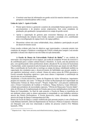 24
• Constituir uma base de informação em gestão social de maneira interativa com uma
perspectiva interdisciplinar sobre o tema.
Linha de Ação 3 - Apoio à Gestão
• Prestar apoio técnico e gerencial a usuários da comunidade baiana (gestores sociais,
governamentais e de projetos sociais empresariais, bem como estudantes de
graduação, pós-graduação e pesquisadores) no campo da gestão social;
• Apoiar a capacitação de gestores para exercerem liderança em processos de
transformação das relações entre Estado, mercado e sociedade civil, contribuindo
para a reconfiguração do espaço-local e do espaço-público;
• Disseminar valores tais como solidariedade, ética, cidadania e participação em prol
do desenvolvimento social.
Como resulta evidente pela lista de objetivos aqui mencionados, o presente projeto tem
condições de integrar e fortalecer a estratégia do CIAGS voltada para cumprir a sua missão
apoiando o alcance dos objetivos nas três linhas de ação destacadas.
A Escola de Dança da Universidade Federal da Bahia11
é um símbolo da
renovação e da conquista por novos espaços, que acaba de completar 50 anos de exercício e
de contribuição para o cenário cultural baiano e brasileiro. A escola, uma das pioneiras no
país, vem aperfeiçoando vários profissionais desde a década de 50, nas áreas de licenciatura
e bacharelado, sendo responsável pela formação de profissionais que atuam em todo Brasil.
Mas a contribuição da Escola não se restringe ao campo da dança, trabalhando também na
capacitação dos estudantes para o desenvolvimento de habilidades que possam ampliar o
seu repertório intelectual, social e cultural. Alunos de outros cursos da UFBA procuram a
Escola cursando disciplinas optativas e para esses alunos é importante a contribuição da
área de arte em sua formação plena.
Atualmente, a Escola desenvolve, dentro do Programa de Ações Afirmativas, importantes
projetos de extensão, tais como: "A Dança do Ventre na Reconstrução da Corporeidade em
Adolescentes Vítimas de Abuso Sexual"; "Projeto Ampla Paz", com parceria estabelecida
com o Fórum Comunitário de Combate à Violência, "Dança Inclusiva, Corpo Diferente",
voltado para portadores de necessidades especiais, "Oficina de Dança para Terceira Idade",
além de Oficinas de Complementação de Estudos para jovens multiplicadores de Grupos de
Dança de Comunidades. Ao final de cada semestre, a Escola de Dança se transforma em
um ambiente cênico onde os alunos apresentam à comunidade os seus trabalhos artísticos
através dos Painéis Performáticos. A Escola desenvolve, ainda, atividades de extensão
através do Grupo de Dança Contemporânea da Ufba.
Dentro da Escola de Dança o contato estabelecido pelo presente projeto é com a Professora
Leda Muhana Iannitelli, chefe do Departamento de Técnicas e Práticas Corporais e Doutora
em Educação com uma tese relacionada à análise do processo criativo (Ver Muhana
Iannitelli, 1994).
11
Disponível em: < http://www.universia.com.br/html/noticia/noticia_clipping_dccef.html>.
 