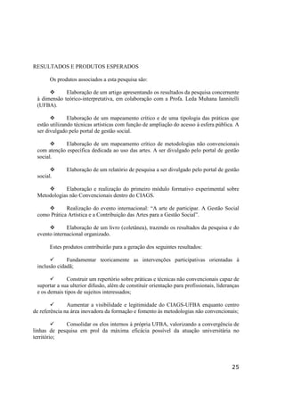 25
RESULTADOS E PRODUTOS ESPERADOS
Os produtos associados a esta pesquisa são:
Elaboração de um artigo apresentando os resultados da pesquisa concernente
à dimensão teórico-interpretativa, em colaboração com a Profa. Leda Muhana Iannitelli
(UFBA).
Elaboração de um mapeamento crítico e de uma tipologia das práticas que
estão utilizando técnicas artísticas com função de ampliação do acesso à esfera pública. A
ser divulgado pelo portal de gestão social.
Elaboração de um mapeamento crítico de metodologias não convencionais
com atenção específica dedicada ao uso das artes. A ser divulgado pelo portal de gestão
social.
Elaboração de um relatório de pesquisa a ser divulgado pelo portal de gestão
social.
Elaboração e realização do primeiro módulo formativo experimental sobre
Metodologias não Convencionais dentro do CIAGS.
Realização do evento internacional: “A arte de participar. A Gestão Social
como Prática Artística e a Contribuição das Artes para a Gestão Social”.
Elaboração de um livro (coletânea), trazendo os resultados da pesquisa e do
evento internacional organizado.
Estes produtos contribuirão para a geração dos seguintes resultados:
Fundamentar teoricamente as intervenções participativas orientadas à
inclusão cidadã;
Construir um repertório sobre práticas e técnicas não convencionais capaz de
suportar a sua ulterior difusão, além de constituir orientação para profissionais, lideranças
e os demais tipos de sujeitos interessados;
Aumentar a visibilidade e legitimidade do CIAGS-UFBA enquanto centro
de referência na área inovadora da formação e fomento às metodologias não convencionais;
Consolidar os elos internos à própria UFBA, valorizando a convergência de
linhas de pesquisa em prol da máxima eficácia possível da atuação universitária no
território;
 