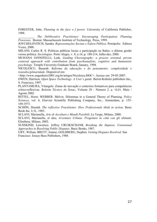 27
FORESTER, John. Planning in the face o f power. University of California Publisher,
1988.
__________. The Deliberative Practitioner: Encouraging Participatory Planning
Processes. Boston: Massachussets Institute of Technology Press, 1999.
JOVCHELOVITCH, Sandra. Representações Sociais e Esfera Pública. Petrópolis: Editora
Vozes, 2000.
MILANI, Carlos R. S. Políticas públicas locais e participação na Bahia: o dilema gestão
versus política. Sociologias. Porto Alegre, v. 8, n.16, p. 180-214, Julho-dez, 2006.
MUHANA IANNITELLI, Leda. Guiding Choreography: a process oriented, person
centered approach with contribution from psychoanalytic, cognitive and humanistic
psychology. Temple University Graduate Board, January, 1994.
NICOLESCU, Basarab. Reforma da educação e do pensamento: complexidade e
transdisciplinaridade. Disponível em:
<http://www.engenheiro2001.org.br/artigos/Nicolescu.DOC>. Acesso em: 29-05-2007.
OWEN, Harrison. Open Space Technology. A User’s guide. Berret-Koheler publishers Inc.,
S. Francisco, 1997.
PLANTAMURA, Vitangelo. Zonas de inovação e contextos formativos para competências
crítico-reflexivas. Boletim Técnico do Senac, Volume 28 - Número 2, p. 13-21, Maio /
Agosto 2002.
RITTEL, Horst; WEBBER. Melvin. Dilemmas in a General Theory of Planning. Policy
Sciences, vol. 4, Elsevier Scientific Publishing Company, Inc., Amsterdam, p. 155-
169,1973.
SCHÖN, Donald. The reflective Practitioner. How Professionals think in action. Basic
Book Inc. U.S., 1983.
SCLAVI, Marianella, Arte di Ascoltare e Mondi Possibili, Le Vespe, Milano, 2000.
SCLAVI, Marianella, et alee, Avventure Urbane. Progettare la cittá con gli abitanti.
Elèuthera, Milano, 2002.
SUSSKIND, Lawrence; Jeffrey CRUIKSCHANK Breaking the Impasse. Consensual
Approaches to Resolving Public Disputes. Basic Books, 1987.
URY, Willian; BRETT, Jeanne; GOLDBERG, Stephen. Getting Disputes Resolved. San
Francisco: Jossey-Bass Publishers, 1988.
 