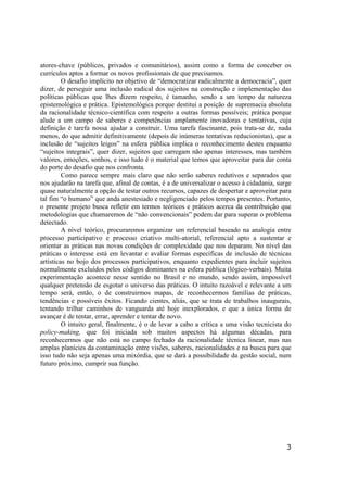 3
atores-chave (públicos, privados e comunitários), assim como a forma de conceber os
currículos aptos a formar os novos profissionais de que precisamos.
O desafio implícito no objetivo de “democratizar radicalmente a democracia”, quer
dizer, de perseguir uma inclusão radical dos sujeitos na construção e implementação das
políticas públicas que lhes dizem respeito, é tamanho, sendo a um tempo de natureza
epistemológica e prática. Epistemológica porque destitui a posição de supremacia absoluta
da racionalidade técnico-científica com respeito a outras formas possíveis; prática porque
alude a um campo de saberes e competências amplamente inovadoras e tentativas, cuja
definição é tarefa nossa ajudar a construir. Uma tarefa fascinante, pois trata-se de, nada
menos, do que admitir definitivamente (depois de inúmeras tentativas reducionistas), que a
inclusão de “sujeitos leigos” na esfera pública implica o reconhecimento destes enquanto
“sujeitos integrais”, quer dizer, sujeitos que carregam não apenas interesses, mas também
valores, emoções, sonhos, e isso tudo é o material que temos que aproveitar para dar conta
do porte do desafio que nos confronta.
Como parece sempre mais claro que não serão saberes redutivos e separados que
nos ajudarão na tarefa que, afinal de contas, é a de universalizar o acesso à cidadania, surge
quase naturalmente a opção de testar outros recursos, capazes de despertar e aproveitar para
tal fim “o humano” que anda anestesiado e negligenciado pelos tempos presentes. Portanto,
o presente projeto busca refletir em termos teóricos e práticos acerca da contribuição que
metodologias que chamaremos de “não convencionais” podem dar para superar o problema
detectado.
A nível teórico, procuraremos organizar um referencial baseado na analogia entre
processo participativo e processo criativo multi-atorial, referencial apto a sustentar e
orientar as práticas nas novas condições de complexidade que nos deparam. No nível das
práticas o interesse está em levantar e avaliar formas específicas de inclusão de técnicas
artísticas no bojo dos processos participativos, enquanto expedientes para incluir sujeitos
normalmente excluídos pelos códigos dominantes na esfera pública (lógico-verbais). Muita
experimentação acontece nesse sentido no Brasil e no mundo, sendo assim, impossível
qualquer pretensão de esgotar o universo das práticas. O intuito razoável e relevante a um
tempo será, então, o de construirmos mapas, de reconhecermos famílias de práticas,
tendências e possíveis êxitos. Ficando cientes, aliás, que se trata de trabalhos inaugurais,
tentando trilhar caminhos de vanguarda até hoje inexplorados, e que a única forma de
avançar é de tentar, errar, aprender e tentar de novo.
O intuito geral, finalmente, é o de levar a cabo a crítica a uma visão tecnicista do
policy-making, que foi iniciada sob muitos aspectos há algumas décadas, para
reconhecermos que não está no campo fechado da racionalidade técnica linear, mas nas
amplas planícies da contaminação entre visões, saberes, racionalidades e na busca para que
isso tudo não seja apenas uma mixórdia, que se dará a possibilidade da gestão social, num
futuro próximo, cumprir sua função.
 